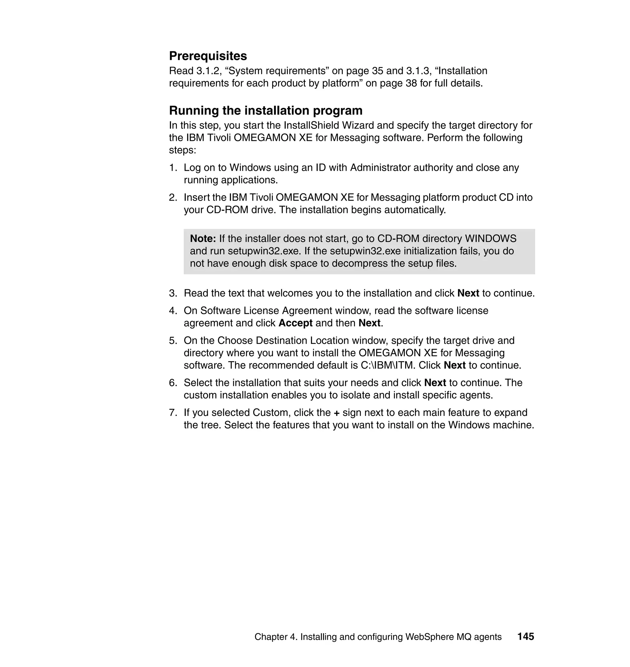 Prerequisites
Read 3.1.2, “System requirements” on page 35 and 3.1.3, “Installation
requirements for each product by platform” on page 38 for full details.

Running the installation program
In this step, you start the InstallShield Wizard and specify the target directory for
the IBM Tivoli OMEGAMON XE for Messaging software. Perform the following
steps:
1. Log on to Windows using an ID with Administrator authority and close any
   running applications.
2. Insert the IBM Tivoli OMEGAMON XE for Messaging platform product CD into
   your CD-ROM drive. The installation begins automatically.

    Note: If the installer does not start, go to CD-ROM directory WINDOWS
    and run setupwin32.exe. If the setupwin32.exe initialization fails, you do
    not have enough disk space to decompress the setup files.

3. Read the text that welcomes you to the installation and click Next to continue.
4. On Software License Agreement window, read the software license
   agreement and click Accept and then Next.
5. On the Choose Destination Location window, specify the target drive and
   directory where you want to install the OMEGAMON XE for Messaging
   software. The recommended default is C:IBMITM. Click Next to continue.
6. Select the installation that suits your needs and click Next to continue. The
   custom installation enables you to isolate and install specific agents.
7. If you selected Custom, click the + sign next to each main feature to expand
   the tree. Select the features that you want to install on the Windows machine.




                    Chapter 4. Installing and configuring WebSphere MQ agents    145
 