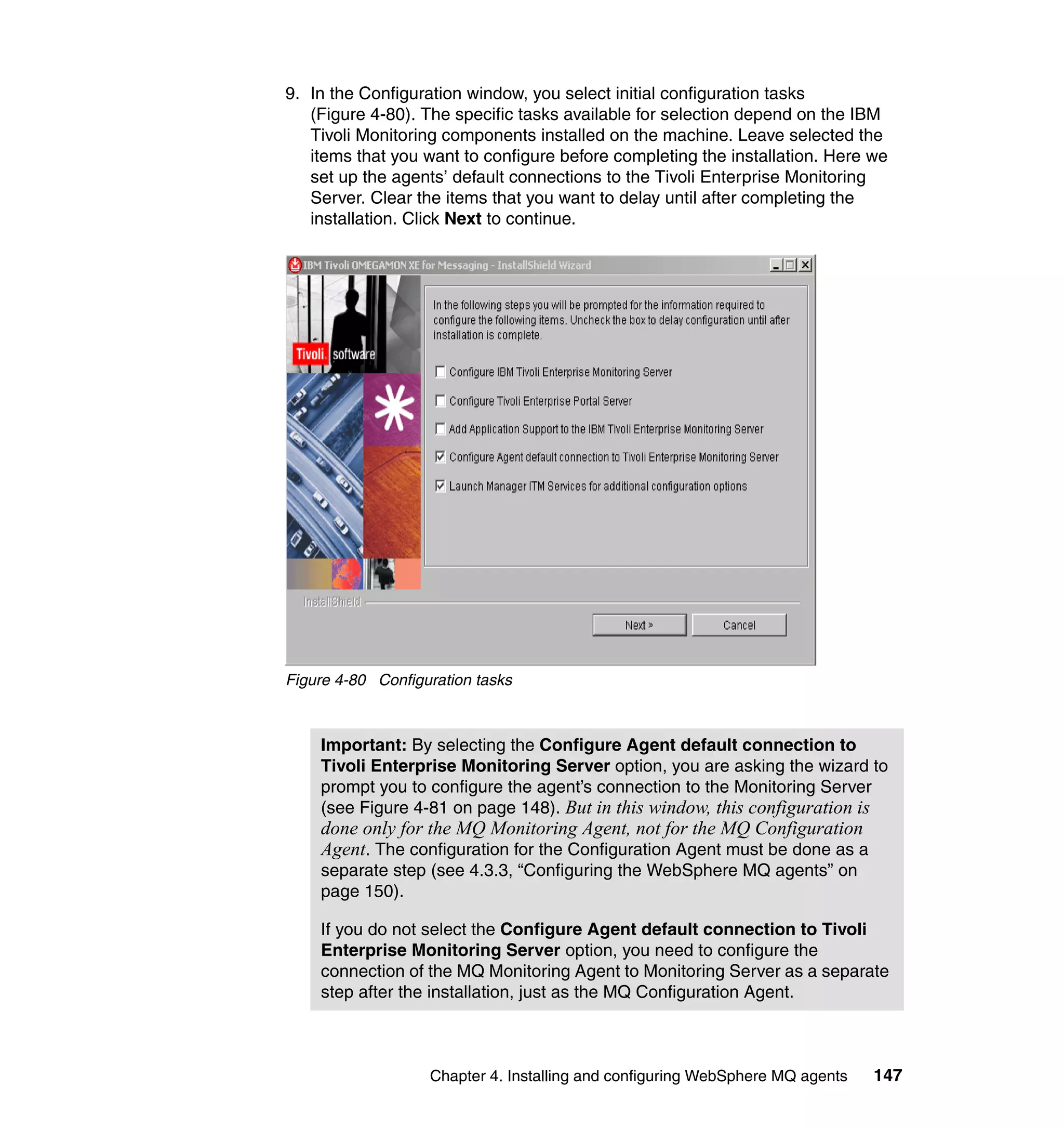 9. In the Configuration window, you select initial configuration tasks
   (Figure 4-80). The specific tasks available for selection depend on the IBM
   Tivoli Monitoring components installed on the machine. Leave selected the
   items that you want to configure before completing the installation. Here we
   set up the agents’ default connections to the Tivoli Enterprise Monitoring
   Server. Clear the items that you want to delay until after completing the
   installation. Click Next to continue.




Figure 4-80 Configuration tasks



    Important: By selecting the Configure Agent default connection to
    Tivoli Enterprise Monitoring Server option, you are asking the wizard to
    prompt you to configure the agent’s connection to the Monitoring Server
    (see Figure 4-81 on page 148). But in this window, this configuration is
    done only for the MQ Monitoring Agent, not for the MQ Configuration
    Agent. The configuration for the Configuration Agent must be done as a
    separate step (see 4.3.3, “Configuring the WebSphere MQ agents” on
    page 150).

    If you do not select the Configure Agent default connection to Tivoli
    Enterprise Monitoring Server option, you need to configure the
    connection of the MQ Monitoring Agent to Monitoring Server as a separate
    step after the installation, just as the MQ Configuration Agent.



                   Chapter 4. Installing and configuring WebSphere MQ agents   147
 