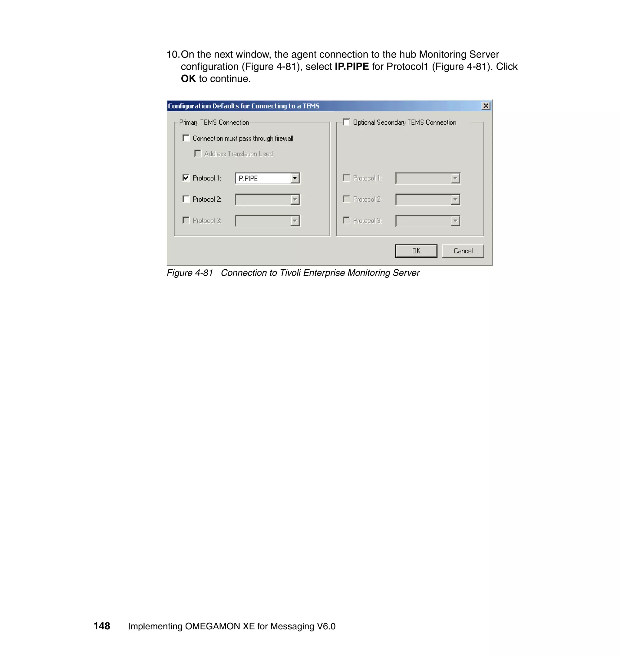 10.On the next window, the agent connection to the hub Monitoring Server
                configuration (Figure 4-81), select IP.PIPE for Protocol1 (Figure 4-81). Click
                OK to continue.




             Figure 4-81 Connection to Tivoli Enterprise Monitoring Server




148   Implementing OMEGAMON XE for Messaging V6.0
 