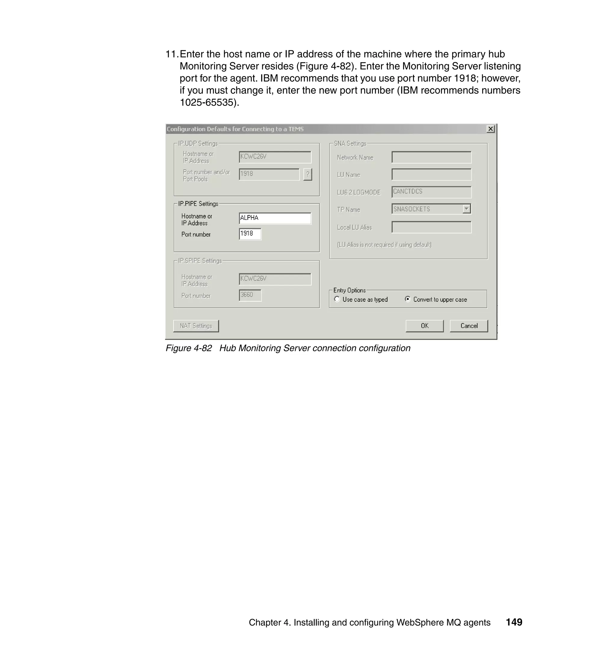 11.Enter the host name or IP address of the machine where the primary hub
   Monitoring Server resides (Figure 4-82). Enter the Monitoring Server listening
   port for the agent. IBM recommends that you use port number 1918; however,
   if you must change it, enter the new port number (IBM recommends numbers
   1025-65535).




Figure 4-82 Hub Monitoring Server connection configuration




                   Chapter 4. Installing and configuring WebSphere MQ agents   149
 