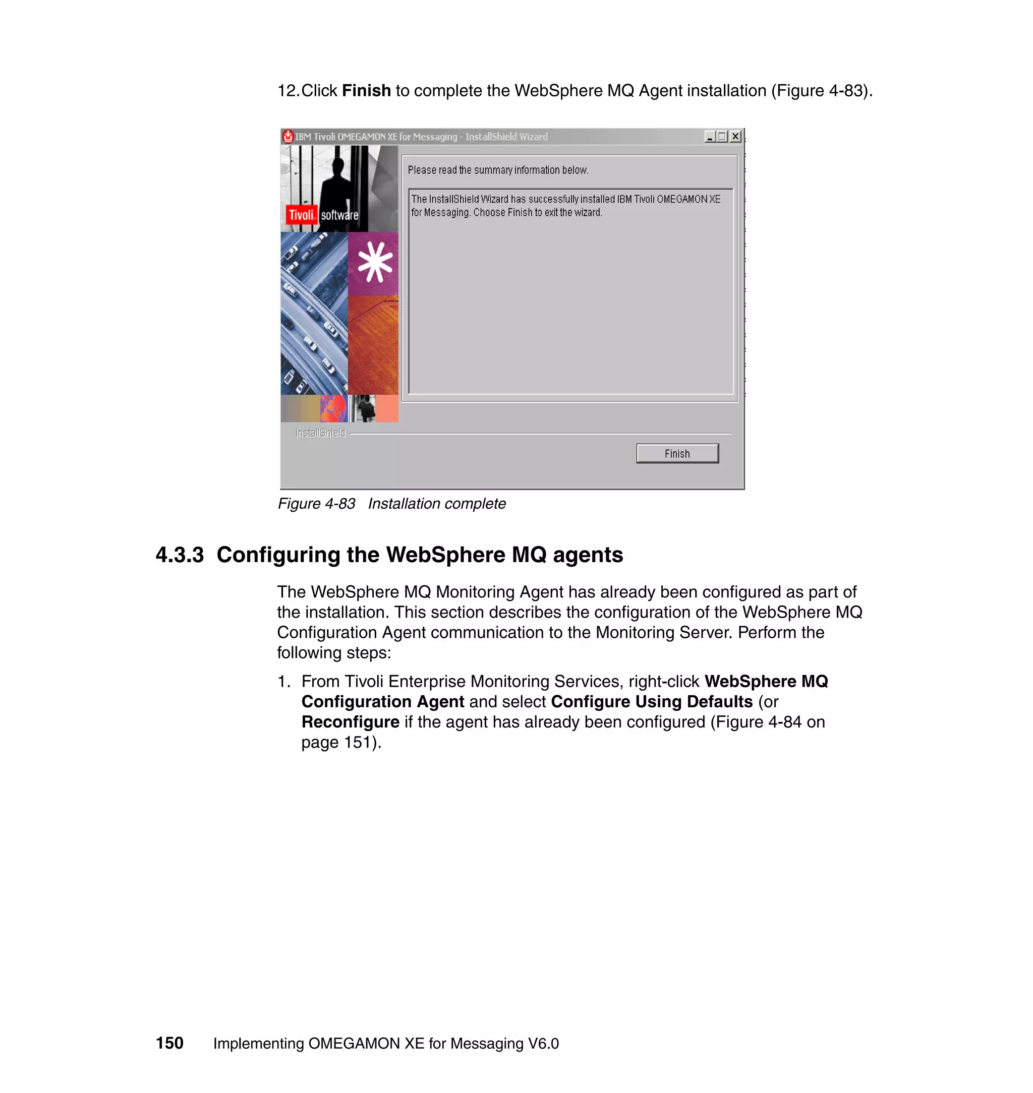 12.Click Finish to complete the WebSphere MQ Agent installation (Figure 4-83).




             Figure 4-83 Installation complete


4.3.3 Configuring the WebSphere MQ agents
             The WebSphere MQ Monitoring Agent has already been configured as part of
             the installation. This section describes the configuration of the WebSphere MQ
             Configuration Agent communication to the Monitoring Server. Perform the
             following steps:
             1. From Tivoli Enterprise Monitoring Services, right-click WebSphere MQ
                Configuration Agent and select Configure Using Defaults (or
                Reconfigure if the agent has already been configured (Figure 4-84 on
                page 151).




150   Implementing OMEGAMON XE for Messaging V6.0
 