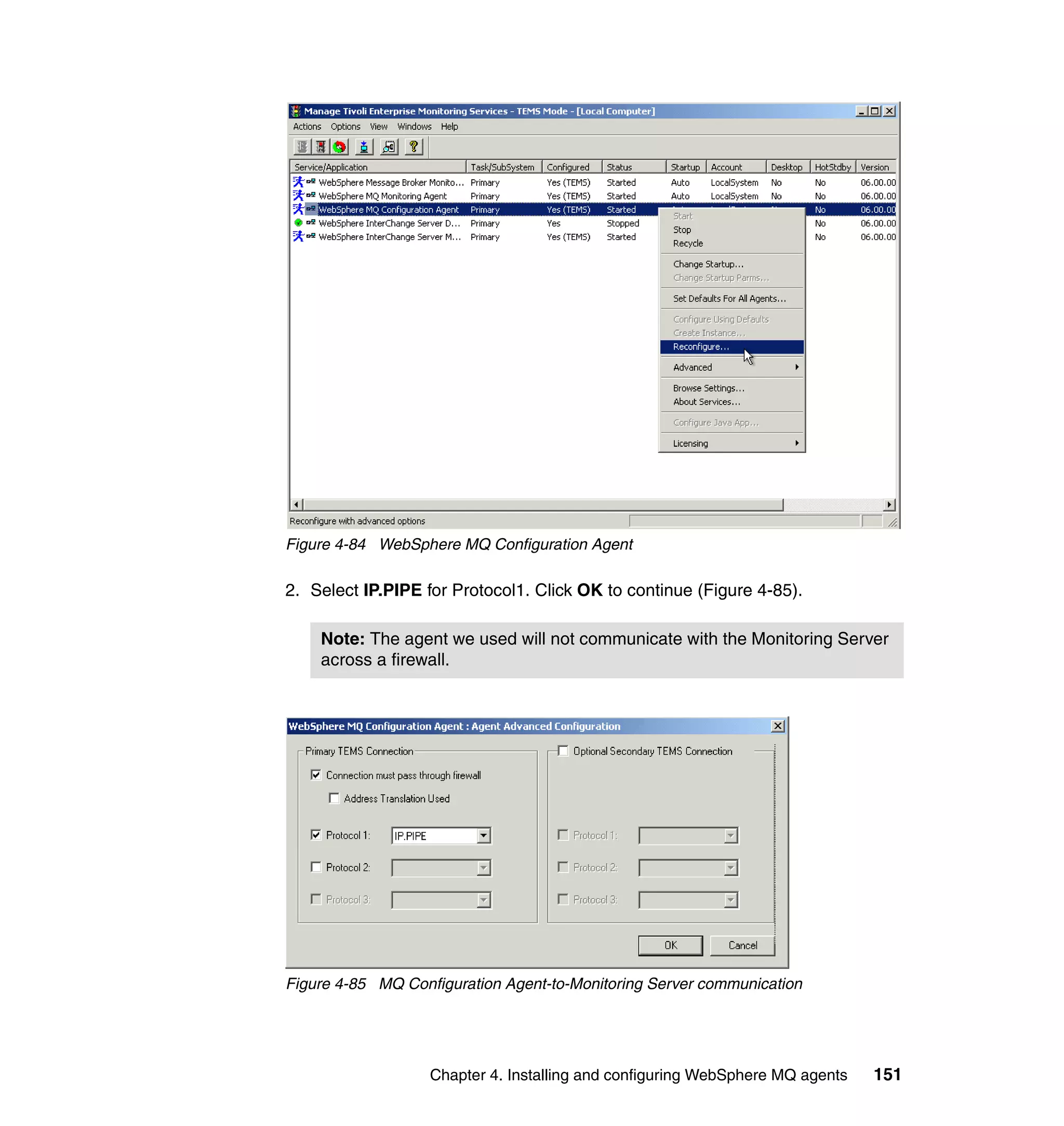 Figure 4-84 WebSphere MQ Configuration Agent

2. Select IP.PIPE for Protocol1. Click OK to continue (Figure 4-85).

    Note: The agent we used will not communicate with the Monitoring Server
    across a firewall.




Figure 4-85 MQ Configuration Agent-to-Monitoring Server communication




                   Chapter 4. Installing and configuring WebSphere MQ agents   151
 