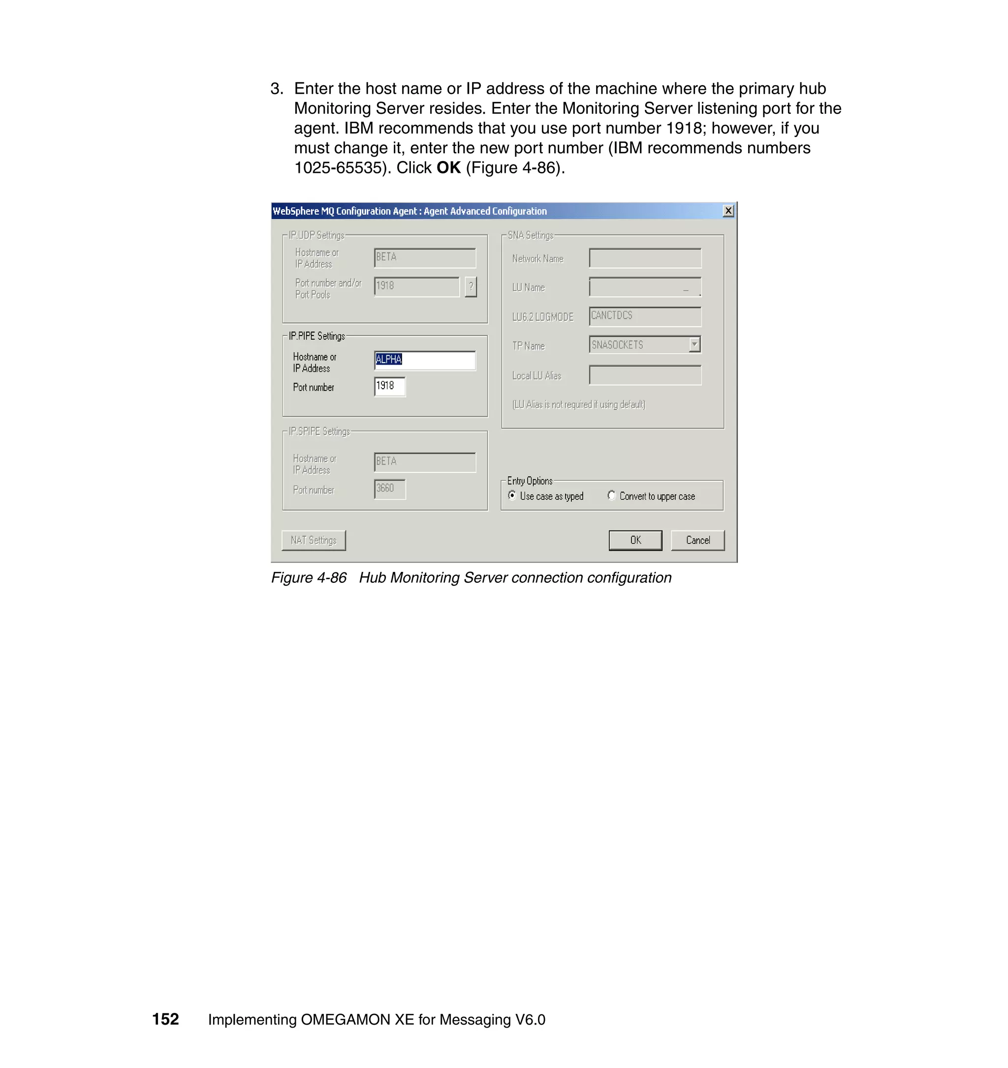 3. Enter the host name or IP address of the machine where the primary hub
                Monitoring Server resides. Enter the Monitoring Server listening port for the
                agent. IBM recommends that you use port number 1918; however, if you
                must change it, enter the new port number (IBM recommends numbers
                1025-65535). Click OK (Figure 4-86).




             Figure 4-86 Hub Monitoring Server connection configuration




152   Implementing OMEGAMON XE for Messaging V6.0
 