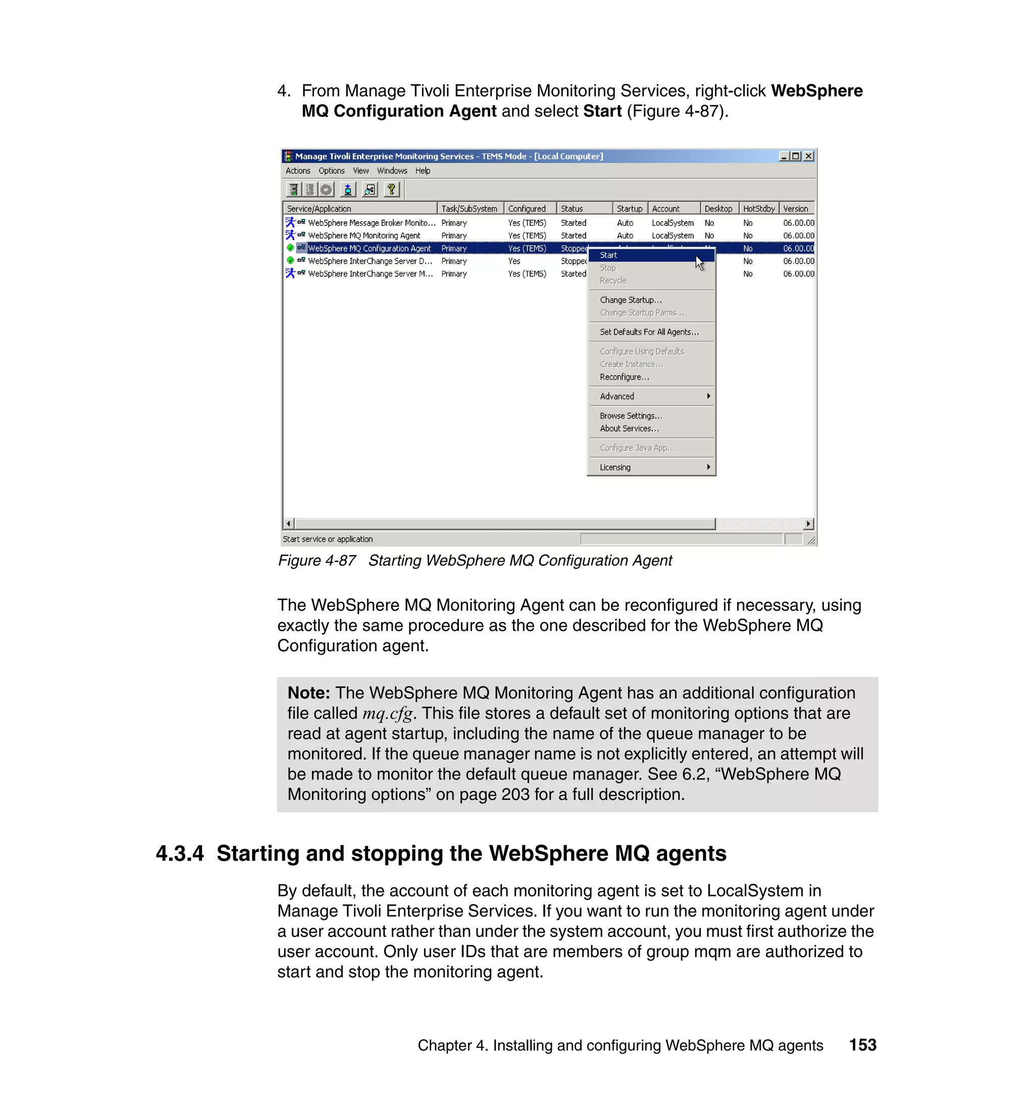 4. From Manage Tivoli Enterprise Monitoring Services, right-click WebSphere
             MQ Configuration Agent and select Start (Figure 4-87).




          Figure 4-87 Starting WebSphere MQ Configuration Agent

          The WebSphere MQ Monitoring Agent can be reconfigured if necessary, using
          exactly the same procedure as the one described for the WebSphere MQ
          Configuration agent.

           Note: The WebSphere MQ Monitoring Agent has an additional configuration
           file called mq.cfg. This file stores a default set of monitoring options that are
           read at agent startup, including the name of the queue manager to be
           monitored. If the queue manager name is not explicitly entered, an attempt will
           be made to monitor the default queue manager. See 6.2, “WebSphere MQ
           Monitoring options” on page 203 for a full description.


4.3.4 Starting and stopping the WebSphere MQ agents
          By default, the account of each monitoring agent is set to LocalSystem in
          Manage Tivoli Enterprise Services. If you want to run the monitoring agent under
          a user account rather than under the system account, you must first authorize the
          user account. Only user IDs that are members of group mqm are authorized to
          start and stop the monitoring agent.



                             Chapter 4. Installing and configuring WebSphere MQ agents   153
 
