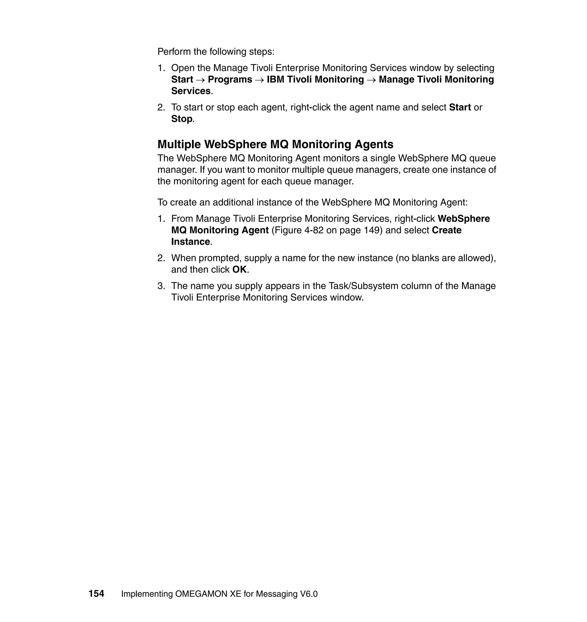 Perform the following steps:
             1. Open the Manage Tivoli Enterprise Monitoring Services window by selecting
                Start → Programs → IBM Tivoli Monitoring → Manage Tivoli Monitoring
                Services.
             2. To start or stop each agent, right-click the agent name and select Start or
                Stop.

             Multiple WebSphere MQ Monitoring Agents
             The WebSphere MQ Monitoring Agent monitors a single WebSphere MQ queue
             manager. If you want to monitor multiple queue managers, create one instance of
             the monitoring agent for each queue manager.

             To create an additional instance of the WebSphere MQ Monitoring Agent:
             1. From Manage Tivoli Enterprise Monitoring Services, right-click WebSphere
                MQ Monitoring Agent (Figure 4-82 on page 149) and select Create
                Instance.
             2. When prompted, supply a name for the new instance (no blanks are allowed),
                and then click OK.
             3. The name you supply appears in the Task/Subsystem column of the Manage
                Tivoli Enterprise Monitoring Services window.




154   Implementing OMEGAMON XE for Messaging V6.0
 