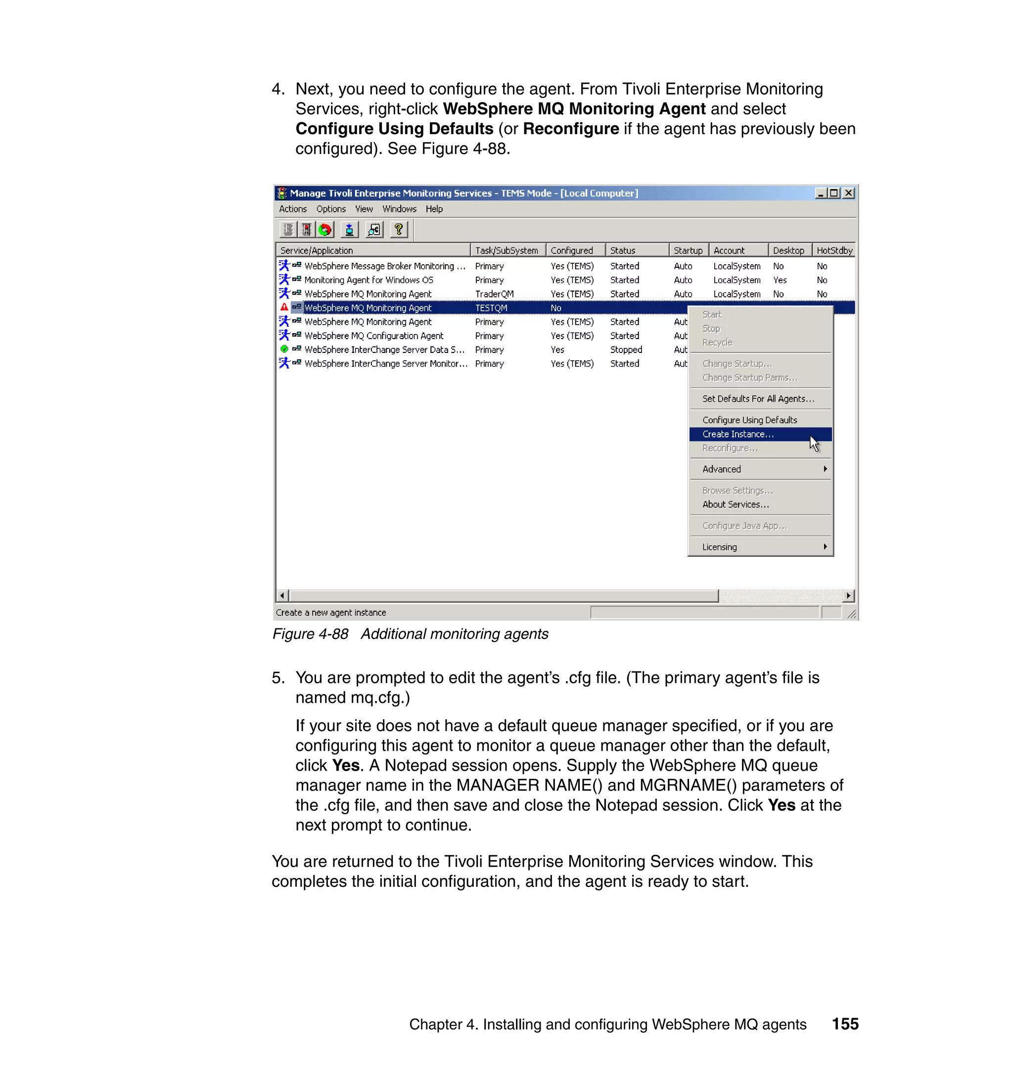 4. Next, you need to configure the agent. From Tivoli Enterprise Monitoring
   Services, right-click WebSphere MQ Monitoring Agent and select
   Configure Using Defaults (or Reconfigure if the agent has previously been
   configured). See Figure 4-88.




Figure 4-88 Additional monitoring agents

5. You are prompted to edit the agent’s .cfg file. (The primary agent’s file is
   named mq.cfg.)
   If your site does not have a default queue manager specified, or if you are
   configuring this agent to monitor a queue manager other than the default,
   click Yes. A Notepad session opens. Supply the WebSphere MQ queue
   manager name in the MANAGER NAME() and MGRNAME() parameters of
   the .cfg file, and then save and close the Notepad session. Click Yes at the
   next prompt to continue.

You are returned to the Tivoli Enterprise Monitoring Services window. This
completes the initial configuration, and the agent is ready to start.




                   Chapter 4. Installing and configuring WebSphere MQ agents      155
 