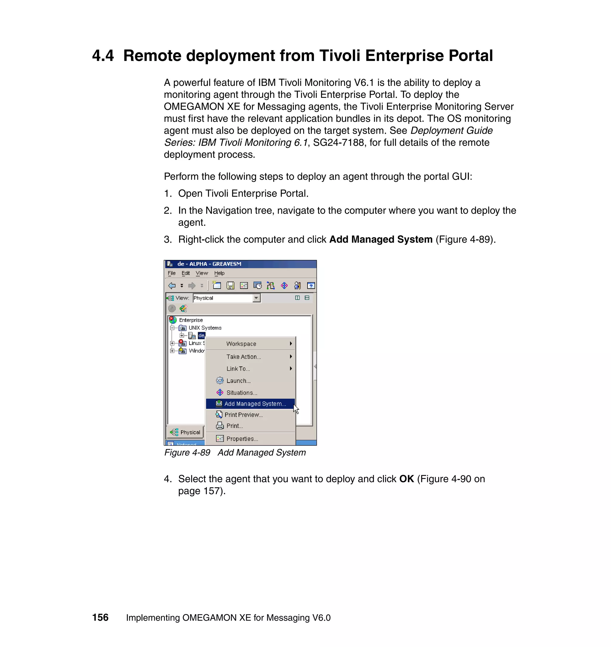 4.4 Remote deployment from Tivoli Enterprise Portal
             A powerful feature of IBM Tivoli Monitoring V6.1 is the ability to deploy a
             monitoring agent through the Tivoli Enterprise Portal. To deploy the
             OMEGAMON XE for Messaging agents, the Tivoli Enterprise Monitoring Server
             must first have the relevant application bundles in its depot. The OS monitoring
             agent must also be deployed on the target system. See Deployment Guide
             Series: IBM Tivoli Monitoring 6.1, SG24-7188, for full details of the remote
             deployment process.

             Perform the following steps to deploy an agent through the portal GUI:
             1. Open Tivoli Enterprise Portal.
             2. In the Navigation tree, navigate to the computer where you want to deploy the
                agent.
             3. Right-click the computer and click Add Managed System (Figure 4-89).




             Figure 4-89 Add Managed System

             4. Select the agent that you want to deploy and click OK (Figure 4-90 on
                page 157).




156   Implementing OMEGAMON XE for Messaging V6.0
 