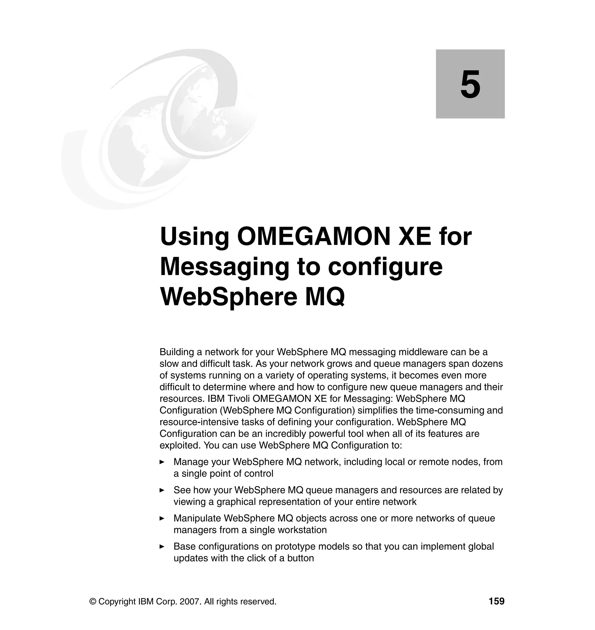 5


    Chapter 5.   Using OMEGAMON XE for
                 Messaging to configure
                 WebSphere MQ
                 Building a network for your WebSphere MQ messaging middleware can be a
                 slow and difficult task. As your network grows and queue managers span dozens
                 of systems running on a variety of operating systems, it becomes even more
                 difficult to determine where and how to configure new queue managers and their
                 resources. IBM Tivoli OMEGAMON XE for Messaging: WebSphere MQ
                 Configuration (WebSphere MQ Configuration) simplifies the time-consuming and
                 resource-intensive tasks of defining your configuration. WebSphere MQ
                 Configuration can be an incredibly powerful tool when all of its features are
                 exploited. You can use WebSphere MQ Configuration to:
                     Manage your WebSphere MQ network, including local or remote nodes, from
                     a single point of control
                     See how your WebSphere MQ queue managers and resources are related by
                     viewing a graphical representation of your entire network
                     Manipulate WebSphere MQ objects across one or more networks of queue
                     managers from a single workstation
                     Base configurations on prototype models so that you can implement global
                     updates with the click of a button



© Copyright IBM Corp. 2007. All rights reserved.                                           159
 