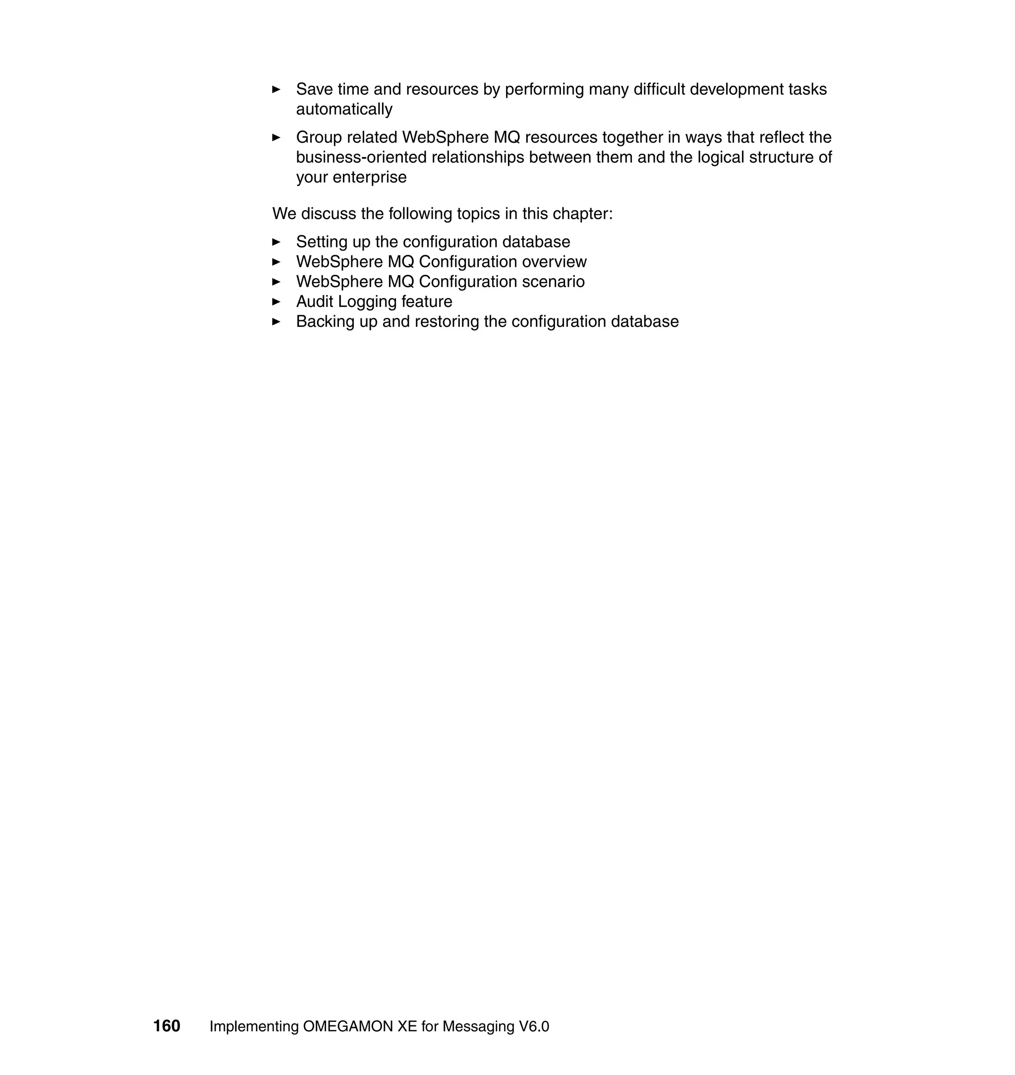 Save time and resources by performing many difficult development tasks
                automatically
                Group related WebSphere MQ resources together in ways that reflect the
                business-oriented relationships between them and the logical structure of
                your enterprise

             We discuss the following topics in this chapter:
                Setting up the configuration database
                WebSphere MQ Configuration overview
                WebSphere MQ Configuration scenario
                Audit Logging feature
                Backing up and restoring the configuration database




160   Implementing OMEGAMON XE for Messaging V6.0
 