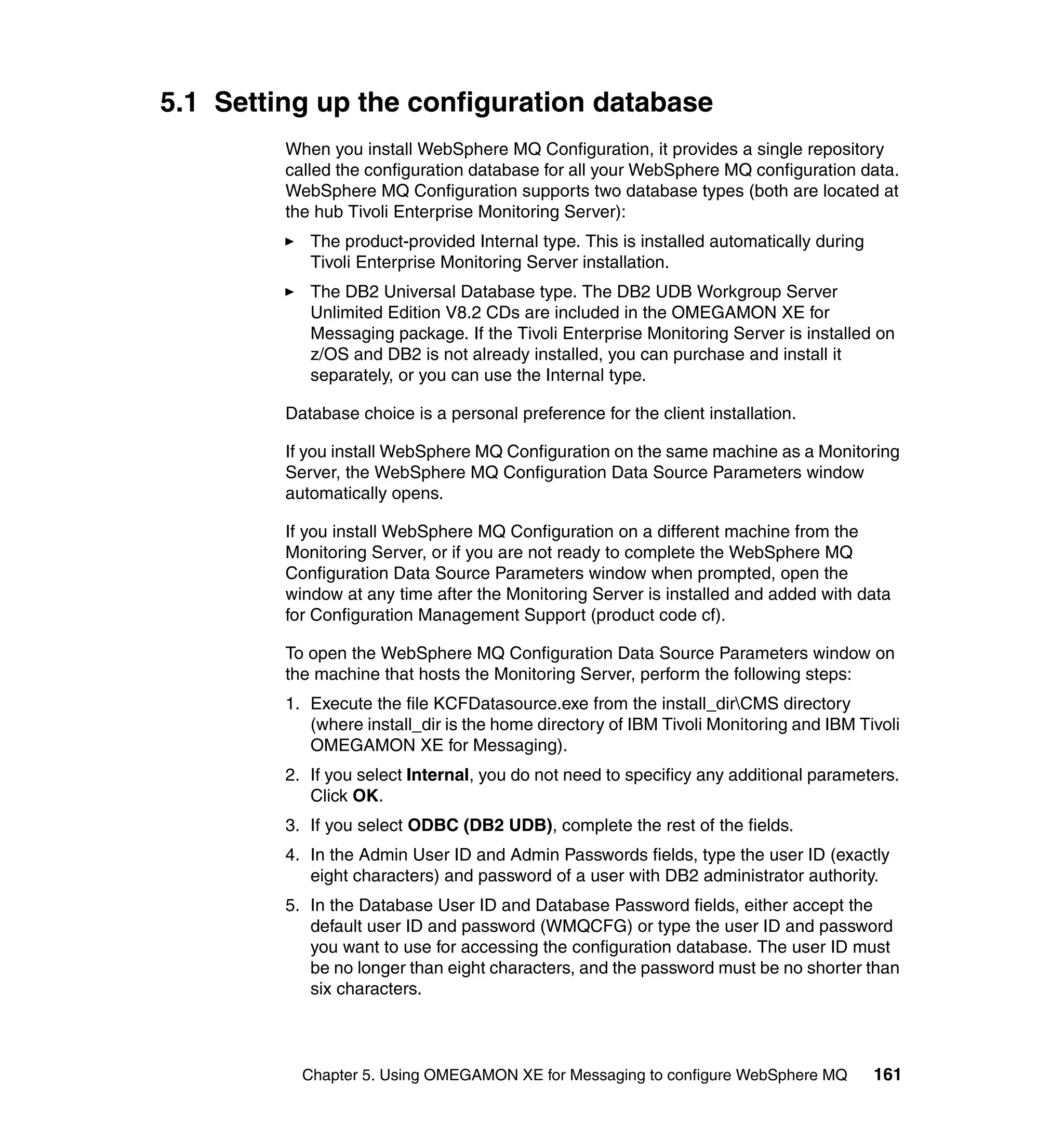 5.1 Setting up the configuration database
         When you install WebSphere MQ Configuration, it provides a single repository
         called the configuration database for all your WebSphere MQ configuration data.
         WebSphere MQ Configuration supports two database types (both are located at
         the hub Tivoli Enterprise Monitoring Server):
            The product-provided Internal type. This is installed automatically during
            Tivoli Enterprise Monitoring Server installation.
            The DB2 Universal Database type. The DB2 UDB Workgroup Server
            Unlimited Edition V8.2 CDs are included in the OMEGAMON XE for
            Messaging package. If the Tivoli Enterprise Monitoring Server is installed on
            z/OS and DB2 is not already installed, you can purchase and install it
            separately, or you can use the Internal type.

         Database choice is a personal preference for the client installation.

         If you install WebSphere MQ Configuration on the same machine as a Monitoring
         Server, the WebSphere MQ Configuration Data Source Parameters window
         automatically opens.

         If you install WebSphere MQ Configuration on a different machine from the
         Monitoring Server, or if you are not ready to complete the WebSphere MQ
         Configuration Data Source Parameters window when prompted, open the
         window at any time after the Monitoring Server is installed and added with data
         for Configuration Management Support (product code cf).

         To open the WebSphere MQ Configuration Data Source Parameters window on
         the machine that hosts the Monitoring Server, perform the following steps:
         1. Execute the file KCFDatasource.exe from the install_dirCMS directory
            (where install_dir is the home directory of IBM Tivoli Monitoring and IBM Tivoli
            OMEGAMON XE for Messaging).
         2. If you select Internal, you do not need to specificy any additional parameters.
            Click OK.
         3. If you select ODBC (DB2 UDB), complete the rest of the fields.
         4. In the Admin User ID and Admin Passwords fields, type the user ID (exactly
            eight characters) and password of a user with DB2 administrator authority.
         5. In the Database User ID and Database Password fields, either accept the
            default user ID and password (WMQCFG) or type the user ID and password
            you want to use for accessing the configuration database. The user ID must
            be no longer than eight characters, and the password must be no shorter than
            six characters.



           Chapter 5. Using OMEGAMON XE for Messaging to configure WebSphere MQ          161
 