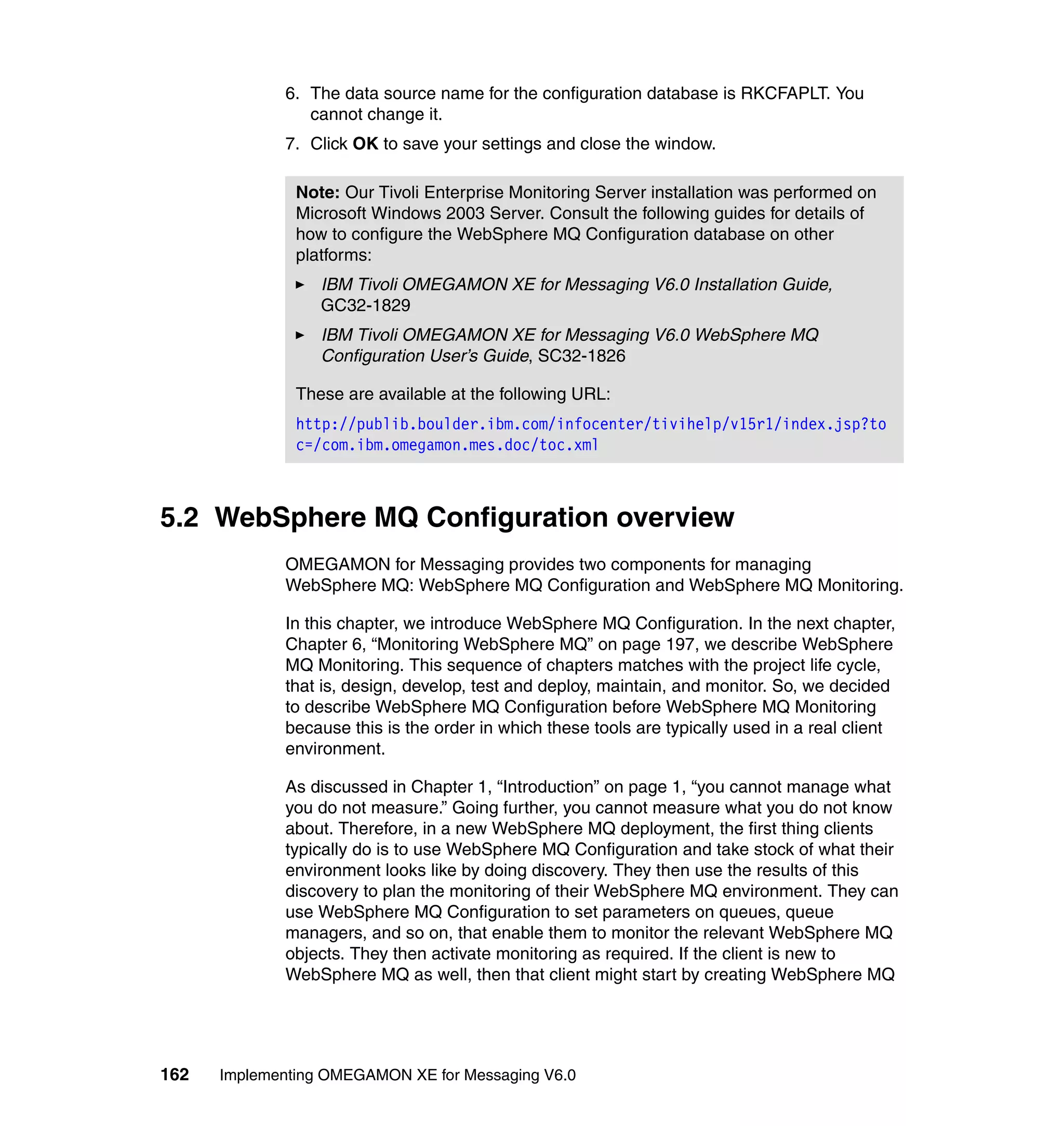 6. The data source name for the configuration database is RKCFAPLT. You
                cannot change it.
             7. Click OK to save your settings and close the window.

               Note: Our Tivoli Enterprise Monitoring Server installation was performed on
               Microsoft Windows 2003 Server. Consult the following guides for details of
               how to configure the WebSphere MQ Configuration database on other
               platforms:
                  IBM Tivoli OMEGAMON XE for Messaging V6.0 Installation Guide,
                  GC32-1829
                  IBM Tivoli OMEGAMON XE for Messaging V6.0 WebSphere MQ
                  Configuration User’s Guide, SC32-1826

               These are available at the following URL:
               http://publib.boulder.ibm.com/infocenter/tivihelp/v15r1/index.jsp?to
               c=/com.ibm.omegamon.mes.doc/toc.xml



5.2 WebSphere MQ Configuration overview
             OMEGAMON for Messaging provides two components for managing
             WebSphere MQ: WebSphere MQ Configuration and WebSphere MQ Monitoring.

             In this chapter, we introduce WebSphere MQ Configuration. In the next chapter,
             Chapter 6, “Monitoring WebSphere MQ” on page 197, we describe WebSphere
             MQ Monitoring. This sequence of chapters matches with the project life cycle,
             that is, design, develop, test and deploy, maintain, and monitor. So, we decided
             to describe WebSphere MQ Configuration before WebSphere MQ Monitoring
             because this is the order in which these tools are typically used in a real client
             environment.

             As discussed in Chapter 1, “Introduction” on page 1, “you cannot manage what
             you do not measure.” Going further, you cannot measure what you do not know
             about. Therefore, in a new WebSphere MQ deployment, the first thing clients
             typically do is to use WebSphere MQ Configuration and take stock of what their
             environment looks like by doing discovery. They then use the results of this
             discovery to plan the monitoring of their WebSphere MQ environment. They can
             use WebSphere MQ Configuration to set parameters on queues, queue
             managers, and so on, that enable them to monitor the relevant WebSphere MQ
             objects. They then activate monitoring as required. If the client is new to
             WebSphere MQ as well, then that client might start by creating WebSphere MQ




162   Implementing OMEGAMON XE for Messaging V6.0
 