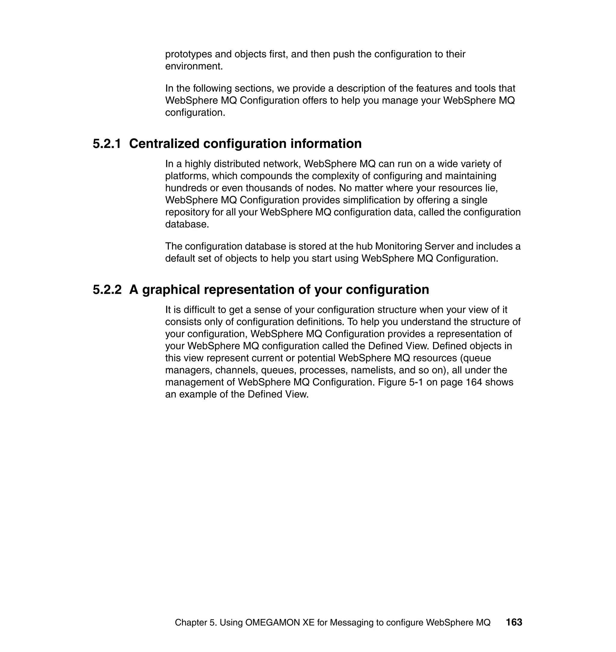 prototypes and objects first, and then push the configuration to their
           environment.

           In the following sections, we provide a description of the features and tools that
           WebSphere MQ Configuration offers to help you manage your WebSphere MQ
           configuration.


5.2.1 Centralized configuration information
           In a highly distributed network, WebSphere MQ can run on a wide variety of
           platforms, which compounds the complexity of configuring and maintaining
           hundreds or even thousands of nodes. No matter where your resources lie,
           WebSphere MQ Configuration provides simplification by offering a single
           repository for all your WebSphere MQ configuration data, called the configuration
           database.

           The configuration database is stored at the hub Monitoring Server and includes a
           default set of objects to help you start using WebSphere MQ Configuration.


5.2.2 A graphical representation of your configuration
           It is difficult to get a sense of your configuration structure when your view of it
           consists only of configuration definitions. To help you understand the structure of
           your configuration, WebSphere MQ Configuration provides a representation of
           your WebSphere MQ configuration called the Defined View. Defined objects in
           this view represent current or potential WebSphere MQ resources (queue
           managers, channels, queues, processes, namelists, and so on), all under the
           management of WebSphere MQ Configuration. Figure 5-1 on page 164 shows
           an example of the Defined View.




             Chapter 5. Using OMEGAMON XE for Messaging to configure WebSphere MQ         163
 