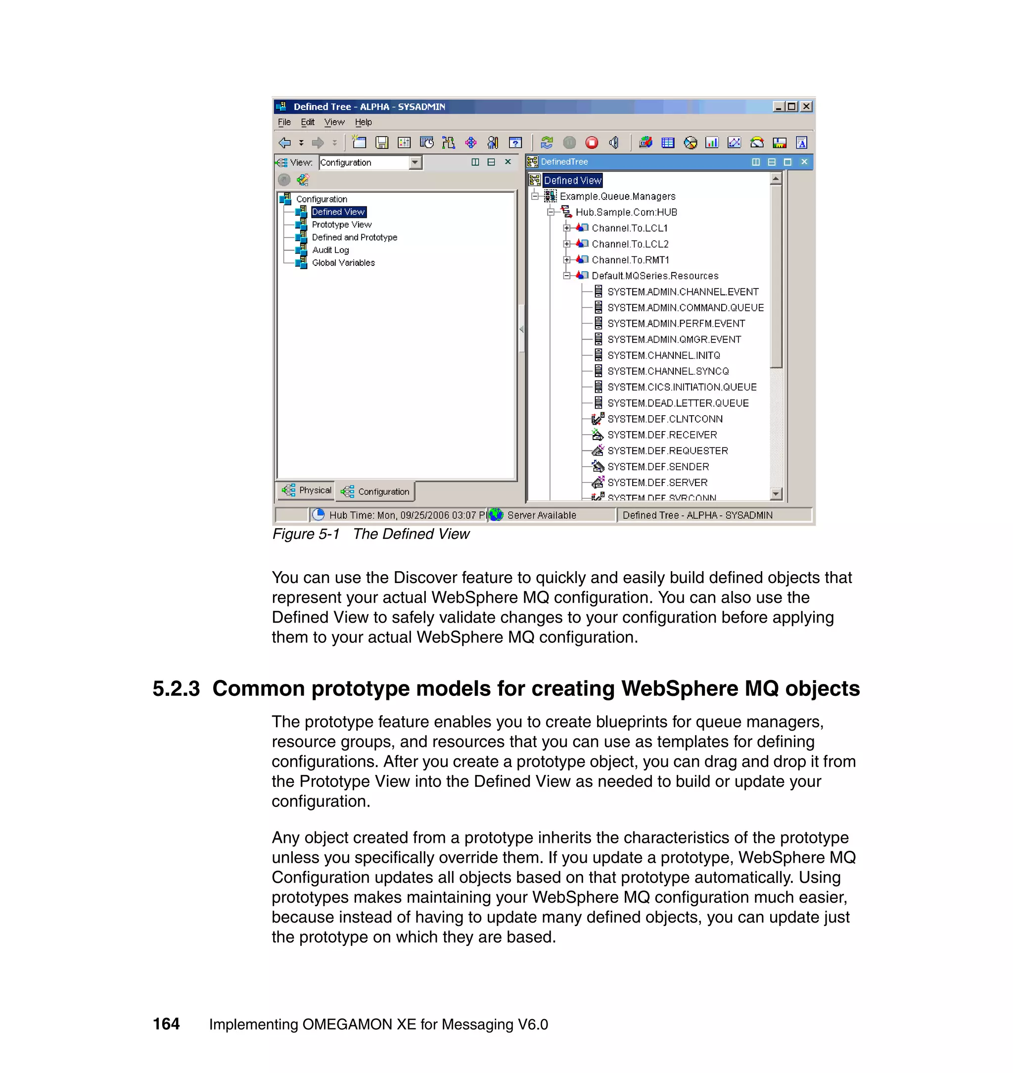 Figure 5-1 The Defined View

             You can use the Discover feature to quickly and easily build defined objects that
             represent your actual WebSphere MQ configuration. You can also use the
             Defined View to safely validate changes to your configuration before applying
             them to your actual WebSphere MQ configuration.


5.2.3 Common prototype models for creating WebSphere MQ objects
             The prototype feature enables you to create blueprints for queue managers,
             resource groups, and resources that you can use as templates for defining
             configurations. After you create a prototype object, you can drag and drop it from
             the Prototype View into the Defined View as needed to build or update your
             configuration.

             Any object created from a prototype inherits the characteristics of the prototype
             unless you specifically override them. If you update a prototype, WebSphere MQ
             Configuration updates all objects based on that prototype automatically. Using
             prototypes makes maintaining your WebSphere MQ configuration much easier,
             because instead of having to update many defined objects, you can update just
             the prototype on which they are based.




164   Implementing OMEGAMON XE for Messaging V6.0
 