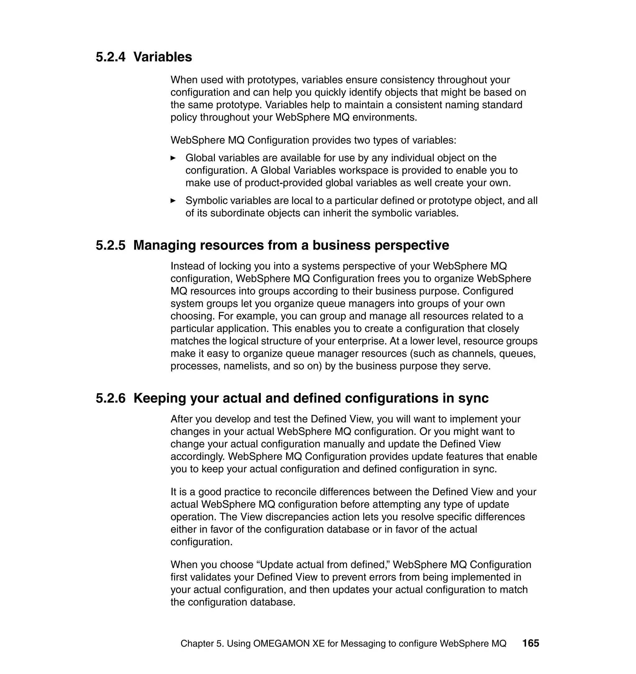 5.2.4 Variables
           When used with prototypes, variables ensure consistency throughout your
           configuration and can help you quickly identify objects that might be based on
           the same prototype. Variables help to maintain a consistent naming standard
           policy throughout your WebSphere MQ environments.

           WebSphere MQ Configuration provides two types of variables:
              Global variables are available for use by any individual object on the
              configuration. A Global Variables workspace is provided to enable you to
              make use of product-provided global variables as well create your own.
              Symbolic variables are local to a particular defined or prototype object, and all
              of its subordinate objects can inherit the symbolic variables.


5.2.5 Managing resources from a business perspective
           Instead of locking you into a systems perspective of your WebSphere MQ
           configuration, WebSphere MQ Configuration frees you to organize WebSphere
           MQ resources into groups according to their business purpose. Configured
           system groups let you organize queue managers into groups of your own
           choosing. For example, you can group and manage all resources related to a
           particular application. This enables you to create a configuration that closely
           matches the logical structure of your enterprise. At a lower level, resource groups
           make it easy to organize queue manager resources (such as channels, queues,
           processes, namelists, and so on) by the business purpose they serve.


5.2.6 Keeping your actual and defined configurations in sync
           After you develop and test the Defined View, you will want to implement your
           changes in your actual WebSphere MQ configuration. Or you might want to
           change your actual configuration manually and update the Defined View
           accordingly. WebSphere MQ Configuration provides update features that enable
           you to keep your actual configuration and defined configuration in sync.

           It is a good practice to reconcile differences between the Defined View and your
           actual WebSphere MQ configuration before attempting any type of update
           operation. The View discrepancies action lets you resolve specific differences
           either in favor of the configuration database or in favor of the actual
           configuration.

           When you choose “Update actual from defined,” WebSphere MQ Configuration
           first validates your Defined View to prevent errors from being implemented in
           your actual configuration, and then updates your actual configuration to match
           the configuration database.


             Chapter 5. Using OMEGAMON XE for Messaging to configure WebSphere MQ          165
 