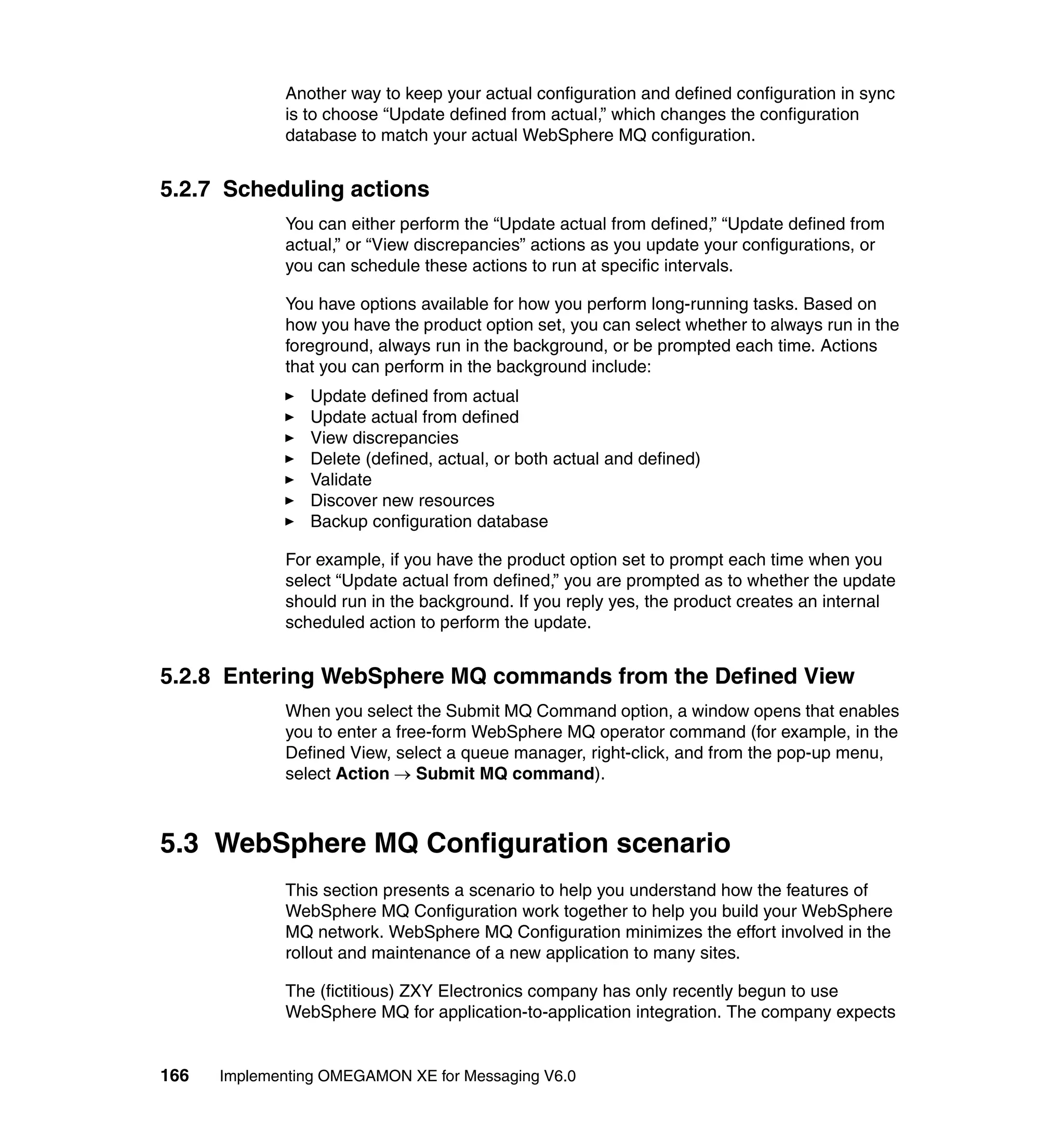 Another way to keep your actual configuration and defined configuration in sync
             is to choose “Update defined from actual,” which changes the configuration
             database to match your actual WebSphere MQ configuration.


5.2.7 Scheduling actions
             You can either perform the “Update actual from defined,” “Update defined from
             actual,” or “View discrepancies” actions as you update your configurations, or
             you can schedule these actions to run at specific intervals.

             You have options available for how you perform long-running tasks. Based on
             how you have the product option set, you can select whether to always run in the
             foreground, always run in the background, or be prompted each time. Actions
             that you can perform in the background include:
                Update defined from actual
                Update actual from defined
                View discrepancies
                Delete (defined, actual, or both actual and defined)
                Validate
                Discover new resources
                Backup configuration database

             For example, if you have the product option set to prompt each time when you
             select “Update actual from defined,” you are prompted as to whether the update
             should run in the background. If you reply yes, the product creates an internal
             scheduled action to perform the update.


5.2.8 Entering WebSphere MQ commands from the Defined View
             When you select the Submit MQ Command option, a window opens that enables
             you to enter a free-form WebSphere MQ operator command (for example, in the
             Defined View, select a queue manager, right-click, and from the pop-up menu,
             select Action → Submit MQ command).



5.3 WebSphere MQ Configuration scenario
             This section presents a scenario to help you understand how the features of
             WebSphere MQ Configuration work together to help you build your WebSphere
             MQ network. WebSphere MQ Configuration minimizes the effort involved in the
             rollout and maintenance of a new application to many sites.

             The (fictitious) ZXY Electronics company has only recently begun to use
             WebSphere MQ for application-to-application integration. The company expects


166   Implementing OMEGAMON XE for Messaging V6.0
 