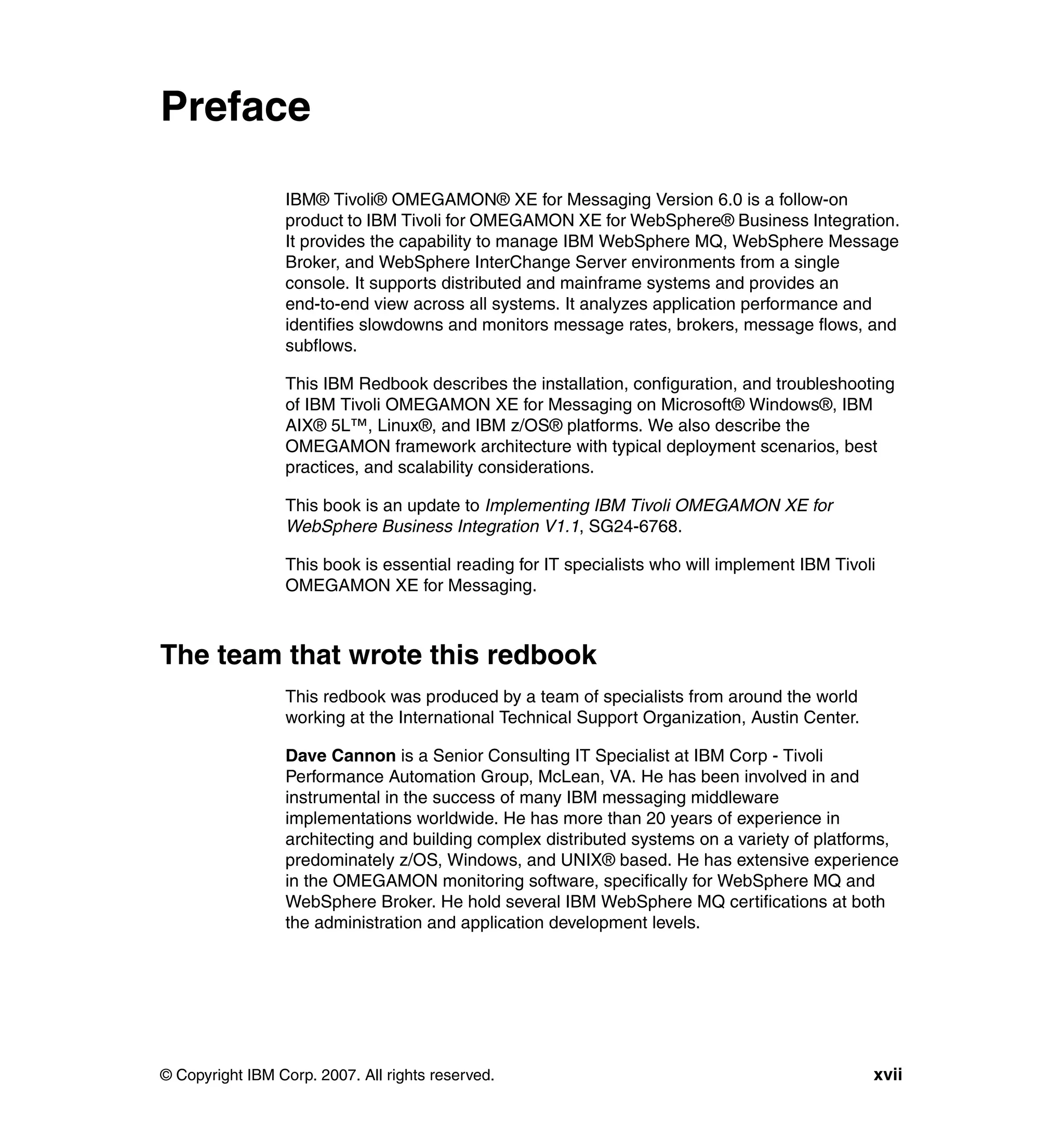 Preface

                 IBM® Tivoli® OMEGAMON® XE for Messaging Version 6.0 is a follow-on
                 product to IBM Tivoli for OMEGAMON XE for WebSphere® Business Integration.
                 It provides the capability to manage IBM WebSphere MQ, WebSphere Message
                 Broker, and WebSphere InterChange Server environments from a single
                 console. It supports distributed and mainframe systems and provides an
                 end-to-end view across all systems. It analyzes application performance and
                 identifies slowdowns and monitors message rates, brokers, message flows, and
                 subflows.

                 This IBM Redbook describes the installation, configuration, and troubleshooting
                 of IBM Tivoli OMEGAMON XE for Messaging on Microsoft® Windows®, IBM
                 AIX® 5L™, Linux®, and IBM z/OS® platforms. We also describe the
                 OMEGAMON framework architecture with typical deployment scenarios, best
                 practices, and scalability considerations.

                 This book is an update to Implementing IBM Tivoli OMEGAMON XE for
                 WebSphere Business Integration V1.1, SG24-6768.

                 This book is essential reading for IT specialists who will implement IBM Tivoli
                 OMEGAMON XE for Messaging.



The team that wrote this redbook
                 This redbook was produced by a team of specialists from around the world
                 working at the International Technical Support Organization, Austin Center.

                 Dave Cannon is a Senior Consulting IT Specialist at IBM Corp - Tivoli
                 Performance Automation Group, McLean, VA. He has been involved in and
                 instrumental in the success of many IBM messaging middleware
                 implementations worldwide. He has more than 20 years of experience in
                 architecting and building complex distributed systems on a variety of platforms,
                 predominately z/OS, Windows, and UNIX® based. He has extensive experience
                 in the OMEGAMON monitoring software, specifically for WebSphere MQ and
                 WebSphere Broker. He hold several IBM WebSphere MQ certifications at both
                 the administration and application development levels.




© Copyright IBM Corp. 2007. All rights reserved.                                               xvii
 