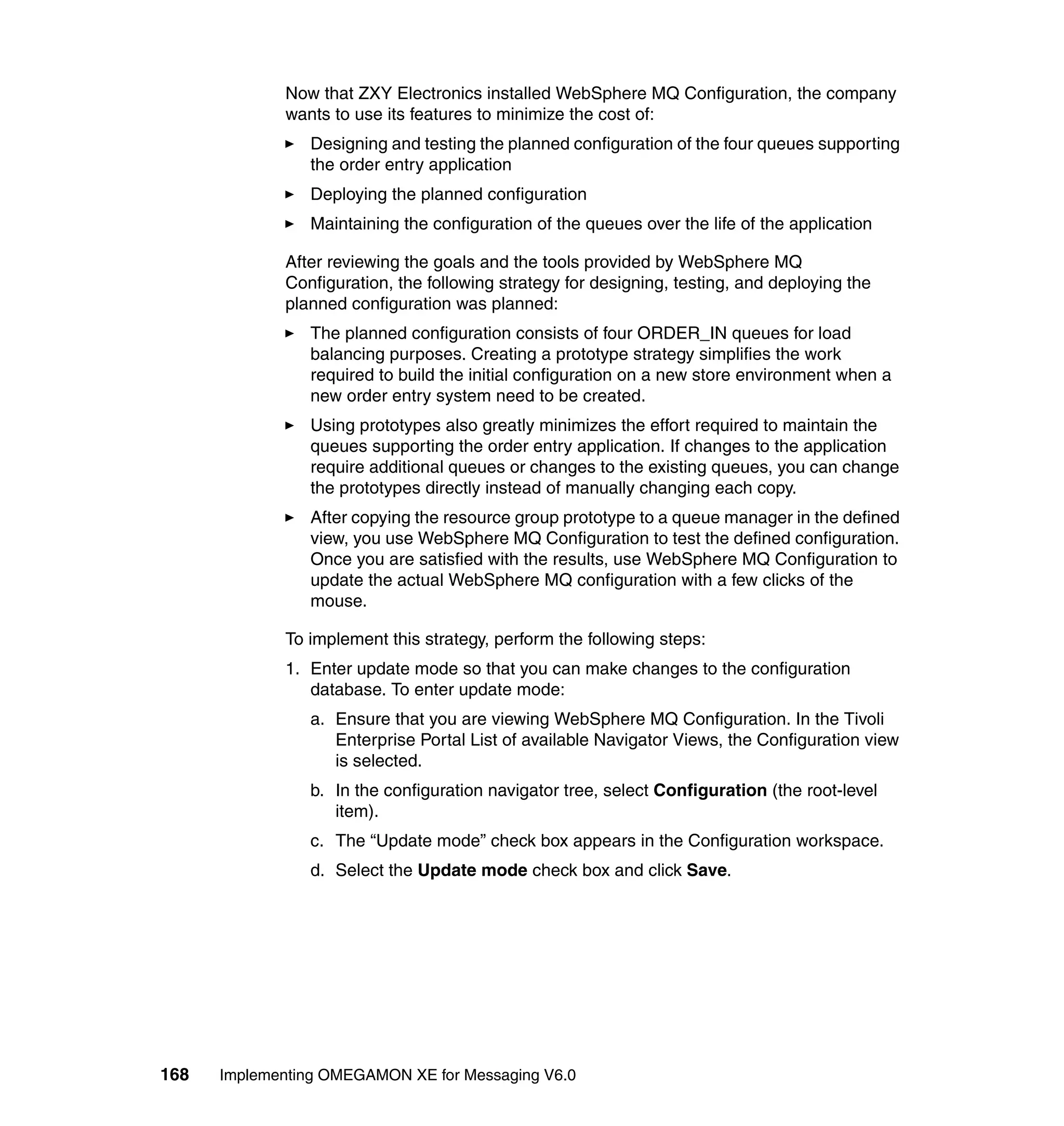 Now that ZXY Electronics installed WebSphere MQ Configuration, the company
             wants to use its features to minimize the cost of:
                Designing and testing the planned configuration of the four queues supporting
                the order entry application
                Deploying the planned configuration
                Maintaining the configuration of the queues over the life of the application

             After reviewing the goals and the tools provided by WebSphere MQ
             Configuration, the following strategy for designing, testing, and deploying the
             planned configuration was planned:
                The planned configuration consists of four ORDER_IN queues for load
                balancing purposes. Creating a prototype strategy simplifies the work
                required to build the initial configuration on a new store environment when a
                new order entry system need to be created.
                Using prototypes also greatly minimizes the effort required to maintain the
                queues supporting the order entry application. If changes to the application
                require additional queues or changes to the existing queues, you can change
                the prototypes directly instead of manually changing each copy.
                After copying the resource group prototype to a queue manager in the defined
                view, you use WebSphere MQ Configuration to test the defined configuration.
                Once you are satisfied with the results, use WebSphere MQ Configuration to
                update the actual WebSphere MQ configuration with a few clicks of the
                mouse.

             To implement this strategy, perform the following steps:
             1. Enter update mode so that you can make changes to the configuration
                database. To enter update mode:
                a. Ensure that you are viewing WebSphere MQ Configuration. In the Tivoli
                   Enterprise Portal List of available Navigator Views, the Configuration view
                   is selected.
                b. In the configuration navigator tree, select Configuration (the root-level
                   item).
                c. The “Update mode” check box appears in the Configuration workspace.
                d. Select the Update mode check box and click Save.




168   Implementing OMEGAMON XE for Messaging V6.0
 