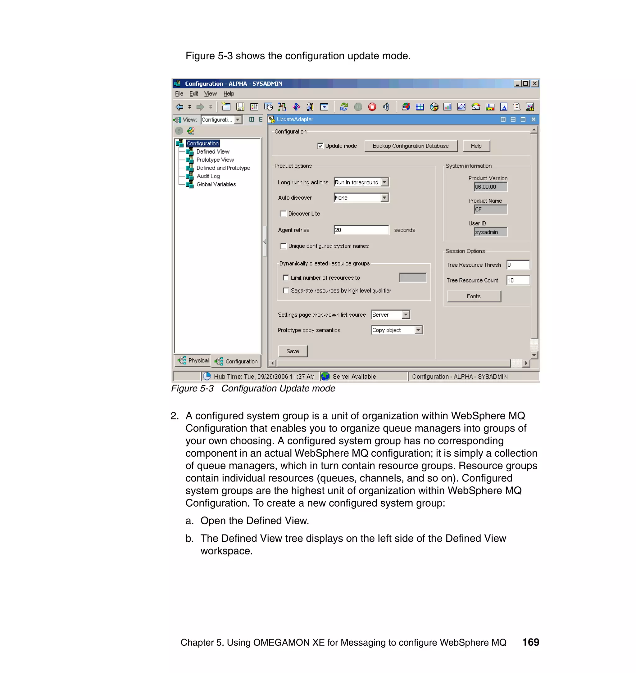 Figure 5-3 shows the configuration update mode.




Figure 5-3 Configuration Update mode

2. A configured system group is a unit of organization within WebSphere MQ
   Configuration that enables you to organize queue managers into groups of
   your own choosing. A configured system group has no corresponding
   component in an actual WebSphere MQ configuration; it is simply a collection
   of queue managers, which in turn contain resource groups. Resource groups
   contain individual resources (queues, channels, and so on). Configured
   system groups are the highest unit of organization within WebSphere MQ
   Configuration. To create a new configured system group:
   a. Open the Defined View.
   b. The Defined View tree displays on the left side of the Defined View
      workspace.




  Chapter 5. Using OMEGAMON XE for Messaging to configure WebSphere MQ      169
 