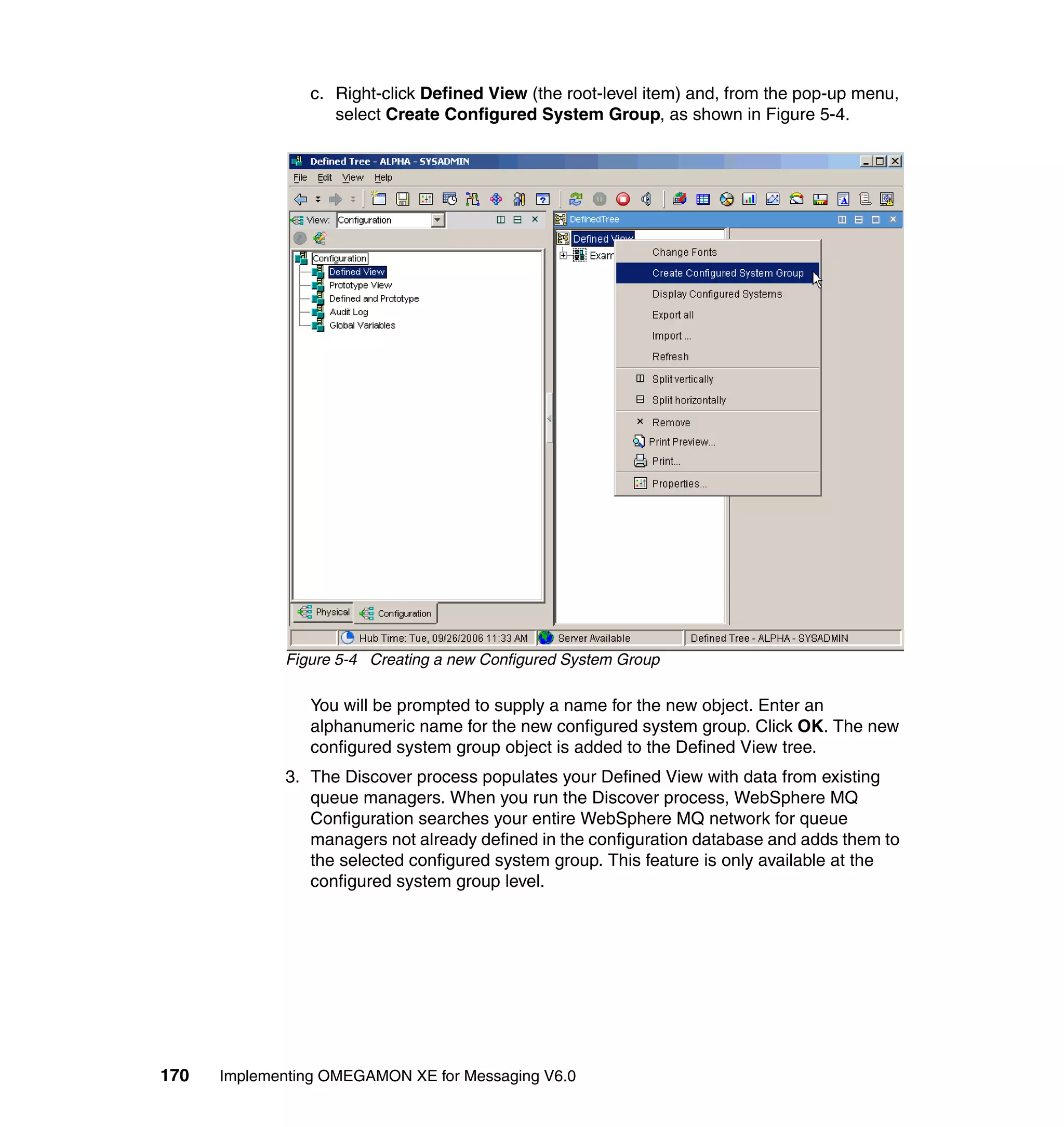 c. Right-click Defined View (the root-level item) and, from the pop-up menu,
                   select Create Configured System Group, as shown in Figure 5-4.




             Figure 5-4 Creating a new Configured System Group

                You will be prompted to supply a name for the new object. Enter an
                alphanumeric name for the new configured system group. Click OK. The new
                configured system group object is added to the Defined View tree.
             3. The Discover process populates your Defined View with data from existing
                queue managers. When you run the Discover process, WebSphere MQ
                Configuration searches your entire WebSphere MQ network for queue
                managers not already defined in the configuration database and adds them to
                the selected configured system group. This feature is only available at the
                configured system group level.




170   Implementing OMEGAMON XE for Messaging V6.0
 