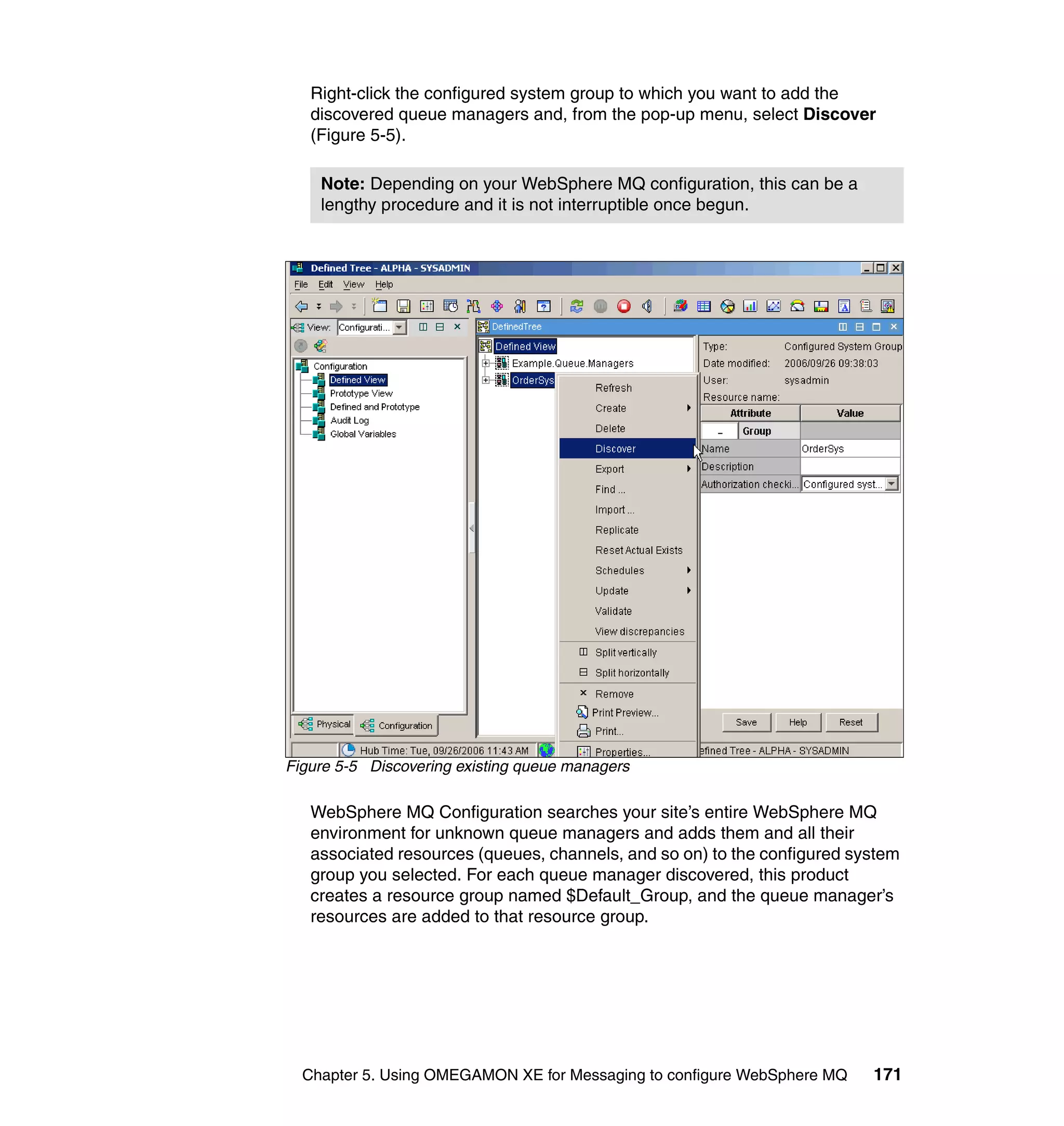 Right-click the configured system group to which you want to add the
   discovered queue managers and, from the pop-up menu, select Discover
   (Figure 5-5).

    Note: Depending on your WebSphere MQ configuration, this can be a
    lengthy procedure and it is not interruptible once begun.




Figure 5-5 Discovering existing queue managers

   WebSphere MQ Configuration searches your site’s entire WebSphere MQ
   environment for unknown queue managers and adds them and all their
   associated resources (queues, channels, and so on) to the configured system
   group you selected. For each queue manager discovered, this product
   creates a resource group named $Default_Group, and the queue manager’s
   resources are added to that resource group.




  Chapter 5. Using OMEGAMON XE for Messaging to configure WebSphere MQ    171
 