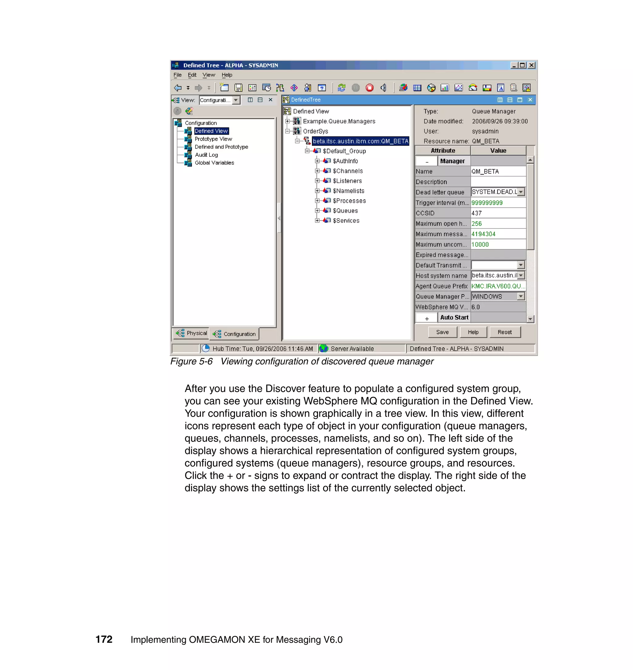 Figure 5-6 Viewing configuration of discovered queue manager

                After you use the Discover feature to populate a configured system group,
                you can see your existing WebSphere MQ configuration in the Defined View.
                Your configuration is shown graphically in a tree view. In this view, different
                icons represent each type of object in your configuration (queue managers,
                queues, channels, processes, namelists, and so on). The left side of the
                display shows a hierarchical representation of configured system groups,
                configured systems (queue managers), resource groups, and resources.
                Click the + or - signs to expand or contract the display. The right side of the
                display shows the settings list of the currently selected object.




172   Implementing OMEGAMON XE for Messaging V6.0
 