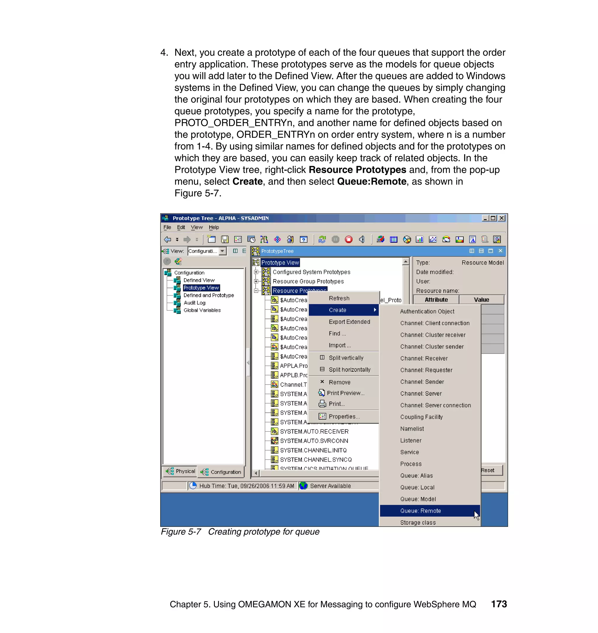 4. Next, you create a prototype of each of the four queues that support the order
   entry application. These prototypes serve as the models for queue objects
   you will add later to the Defined View. After the queues are added to Windows
   systems in the Defined View, you can change the queues by simply changing
   the original four prototypes on which they are based. When creating the four
   queue prototypes, you specify a name for the prototype,
   PROTO_ORDER_ENTRYn, and another name for defined objects based on
   the prototype, ORDER_ENTRYn on order entry system, where n is a number
   from 1-4. By using similar names for defined objects and for the prototypes on
   which they are based, you can easily keep track of related objects. In the
   Prototype View tree, right-click Resource Prototypes and, from the pop-up
   menu, select Create, and then select Queue:Remote, as shown in
   Figure 5-7.




Figure 5-7 Creating prototype for queue




  Chapter 5. Using OMEGAMON XE for Messaging to configure WebSphere MQ       173
 