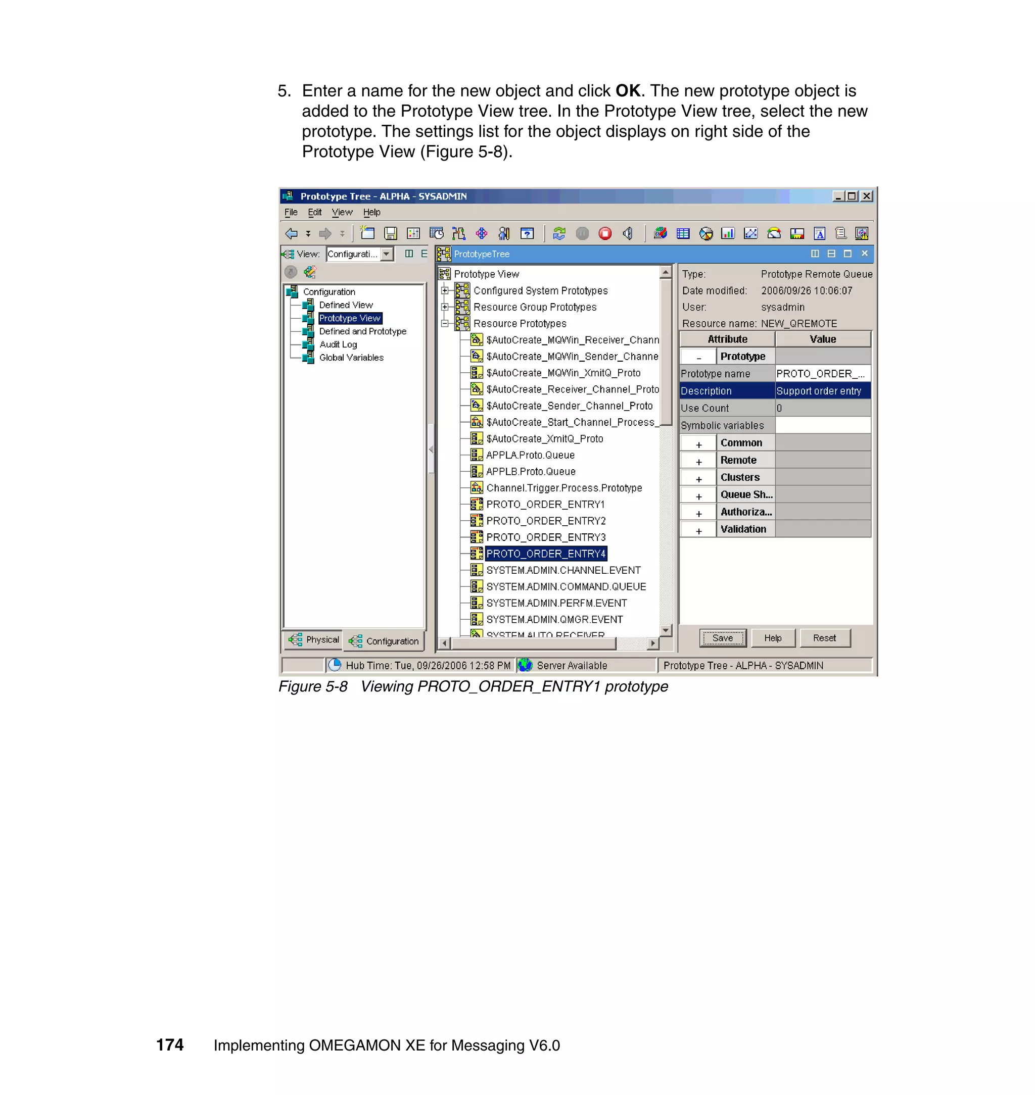 5. Enter a name for the new object and click OK. The new prototype object is
                added to the Prototype View tree. In the Prototype View tree, select the new
                prototype. The settings list for the object displays on right side of the
                Prototype View (Figure 5-8).




             Figure 5-8 Viewing PROTO_ORDER_ENTRY1 prototype




174   Implementing OMEGAMON XE for Messaging V6.0
 