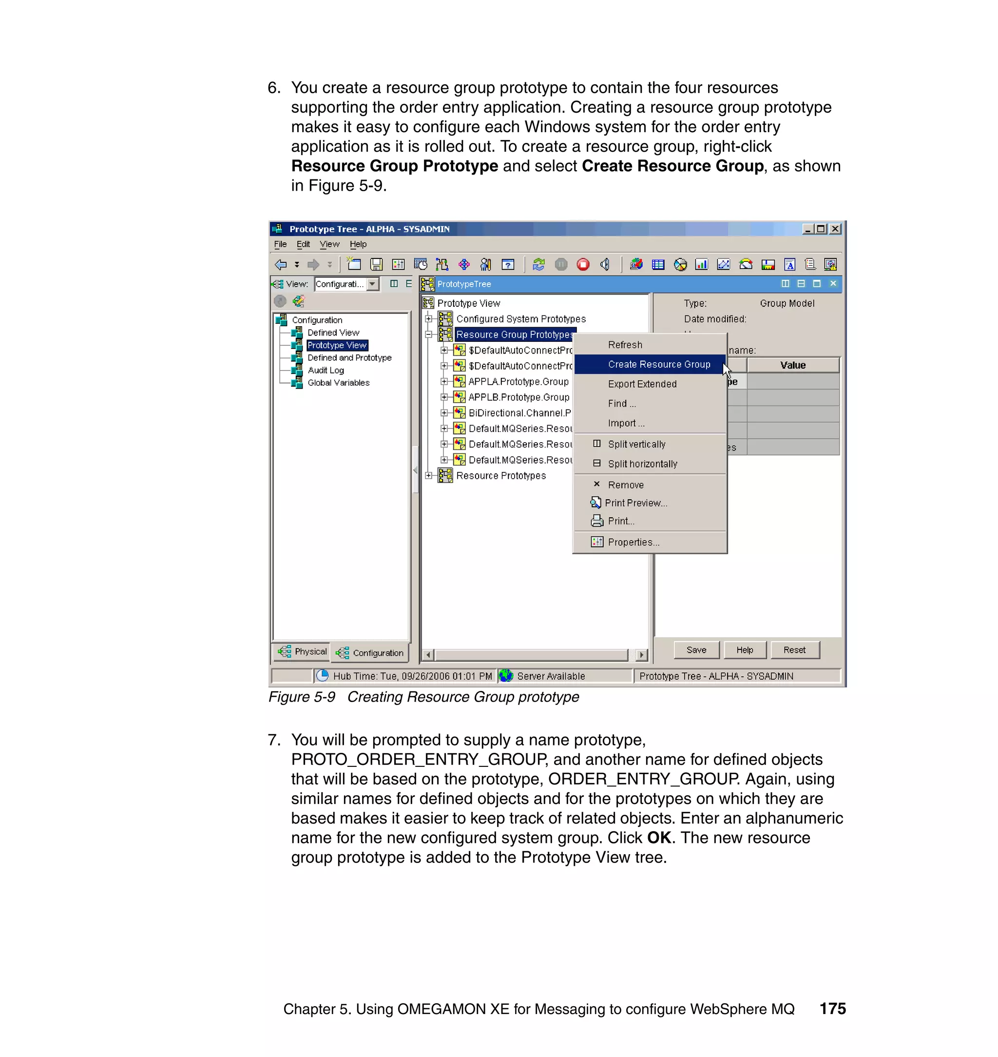 6. You create a resource group prototype to contain the four resources
   supporting the order entry application. Creating a resource group prototype
   makes it easy to configure each Windows system for the order entry
   application as it is rolled out. To create a resource group, right-click
   Resource Group Prototype and select Create Resource Group, as shown
   in Figure 5-9.




Figure 5-9 Creating Resource Group prototype

7. You will be prompted to supply a name prototype,
   PROTO_ORDER_ENTRY_GROUP, and another name for defined objects
   that will be based on the prototype, ORDER_ENTRY_GROUP. Again, using
   similar names for defined objects and for the prototypes on which they are
   based makes it easier to keep track of related objects. Enter an alphanumeric
   name for the new configured system group. Click OK. The new resource
   group prototype is added to the Prototype View tree.




  Chapter 5. Using OMEGAMON XE for Messaging to configure WebSphere MQ      175
 