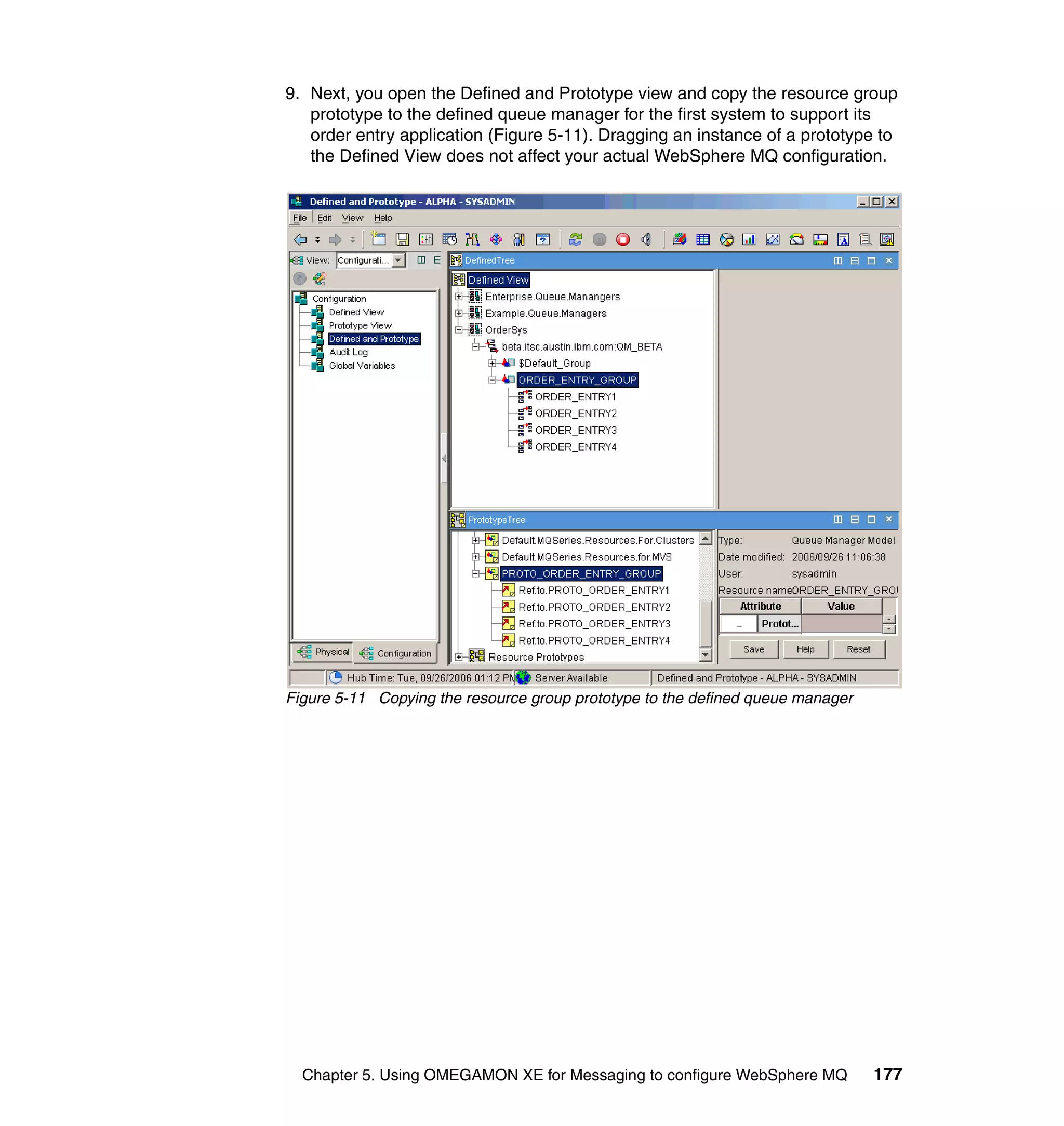 9. Next, you open the Defined and Prototype view and copy the resource group
   prototype to the defined queue manager for the first system to support its
   order entry application (Figure 5-11). Dragging an instance of a prototype to
   the Defined View does not affect your actual WebSphere MQ configuration.




Figure 5-11 Copying the resource group prototype to the defined queue manager




  Chapter 5. Using OMEGAMON XE for Messaging to configure WebSphere MQ          177
 
