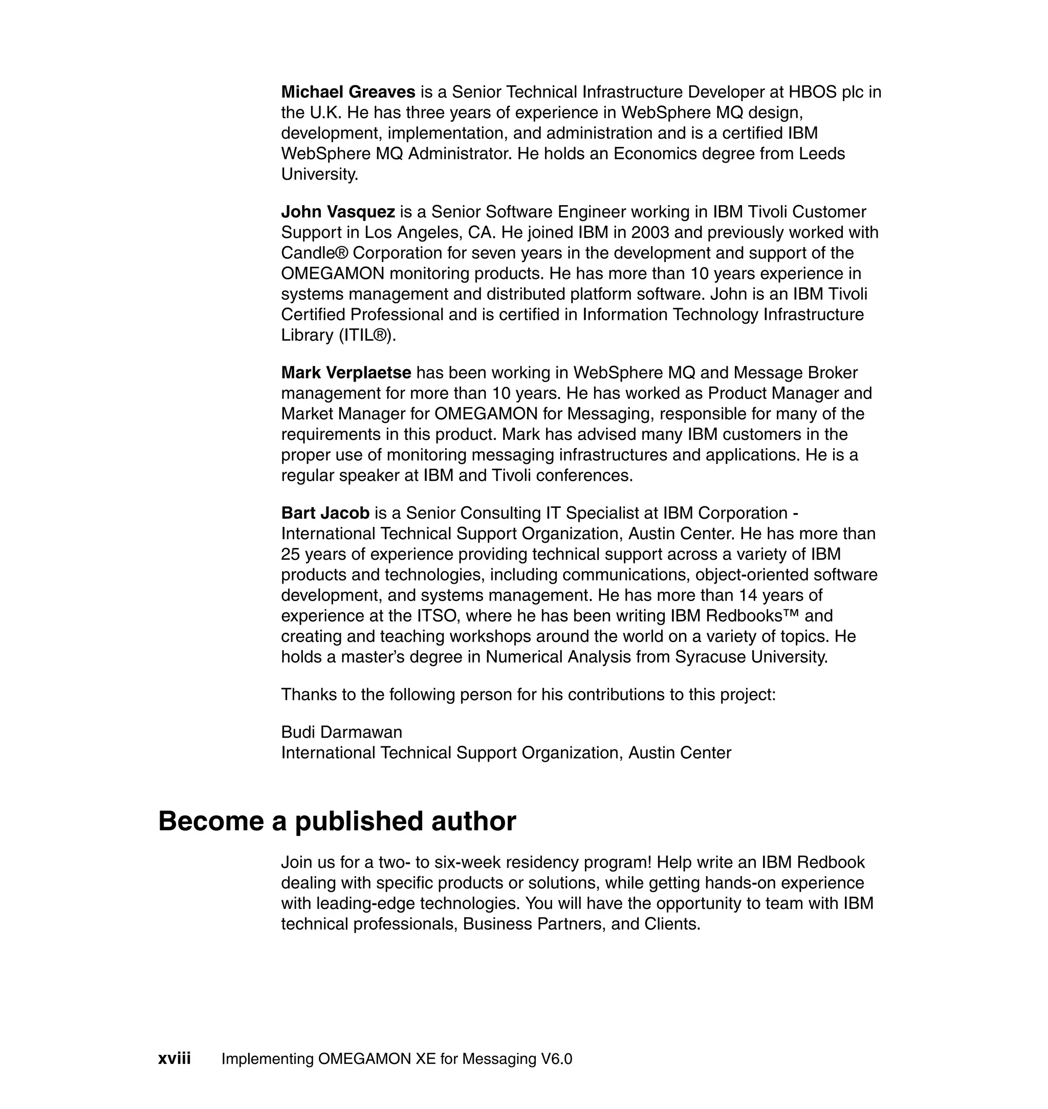 Michael Greaves is a Senior Technical Infrastructure Developer at HBOS plc in
               the U.K. He has three years of experience in WebSphere MQ design,
               development, implementation, and administration and is a certified IBM
               WebSphere MQ Administrator. He holds an Economics degree from Leeds
               University.

               John Vasquez is a Senior Software Engineer working in IBM Tivoli Customer
               Support in Los Angeles, CA. He joined IBM in 2003 and previously worked with
               Candle® Corporation for seven years in the development and support of the
               OMEGAMON monitoring products. He has more than 10 years experience in
               systems management and distributed platform software. John is an IBM Tivoli
               Certified Professional and is certified in Information Technology Infrastructure
               Library (ITIL®).

               Mark Verplaetse has been working in WebSphere MQ and Message Broker
               management for more than 10 years. He has worked as Product Manager and
               Market Manager for OMEGAMON for Messaging, responsible for many of the
               requirements in this product. Mark has advised many IBM customers in the
               proper use of monitoring messaging infrastructures and applications. He is a
               regular speaker at IBM and Tivoli conferences.

               Bart Jacob is a Senior Consulting IT Specialist at IBM Corporation -
               International Technical Support Organization, Austin Center. He has more than
               25 years of experience providing technical support across a variety of IBM
               products and technologies, including communications, object-oriented software
               development, and systems management. He has more than 14 years of
               experience at the ITSO, where he has been writing IBM Redbooks™ and
               creating and teaching workshops around the world on a variety of topics. He
               holds a master’s degree in Numerical Analysis from Syracuse University.

               Thanks to the following person for his contributions to this project:

               Budi Darmawan
               International Technical Support Organization, Austin Center



Become a published author
               Join us for a two- to six-week residency program! Help write an IBM Redbook
               dealing with specific products or solutions, while getting hands-on experience
               with leading-edge technologies. You will have the opportunity to team with IBM
               technical professionals, Business Partners, and Clients.




xviii   Implementing OMEGAMON XE for Messaging V6.0
 