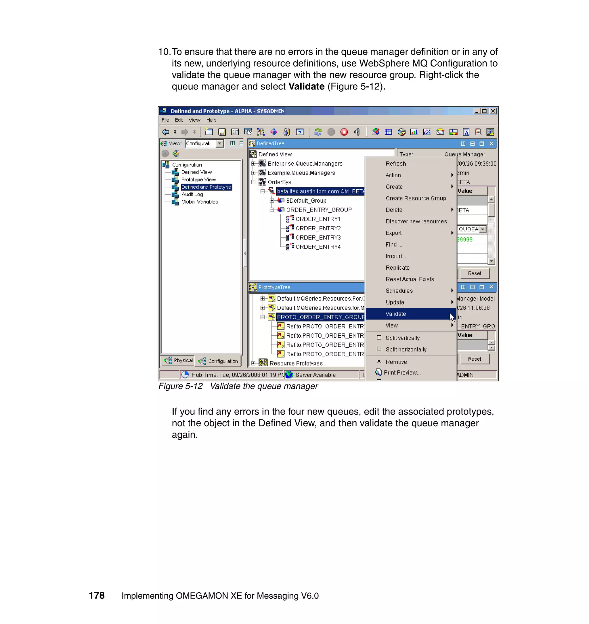 10.To ensure that there are no errors in the queue manager definition or in any of
                its new, underlying resource definitions, use WebSphere MQ Configuration to
                validate the queue manager with the new resource group. Right-click the
                queue manager and select Validate (Figure 5-12).




             Figure 5-12 Validate the queue manager

                If you find any errors in the four new queues, edit the associated prototypes,
                not the object in the Defined View, and then validate the queue manager
                again.




178   Implementing OMEGAMON XE for Messaging V6.0
 