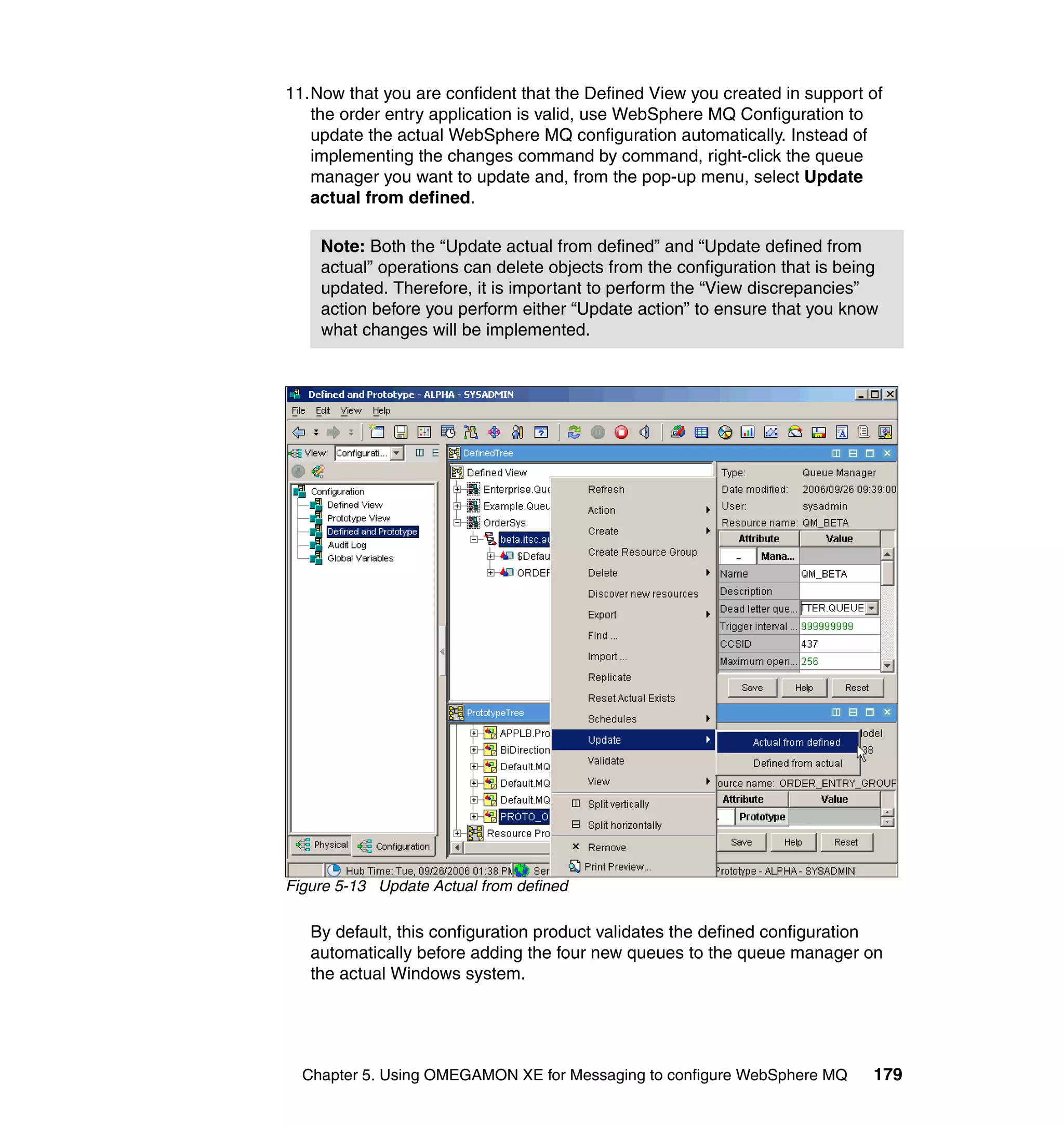 11.Now that you are confident that the Defined View you created in support of
   the order entry application is valid, use WebSphere MQ Configuration to
   update the actual WebSphere MQ configuration automatically. Instead of
   implementing the changes command by command, right-click the queue
   manager you want to update and, from the pop-up menu, select Update
   actual from defined.

    Note: Both the “Update actual from defined” and “Update defined from
    actual” operations can delete objects from the configuration that is being
    updated. Therefore, it is important to perform the “View discrepancies”
    action before you perform either “Update action” to ensure that you know
    what changes will be implemented.




Figure 5-13 Update Actual from defined

   By default, this configuration product validates the defined configuration
   automatically before adding the four new queues to the queue manager on
   the actual Windows system.




  Chapter 5. Using OMEGAMON XE for Messaging to configure WebSphere MQ       179
 