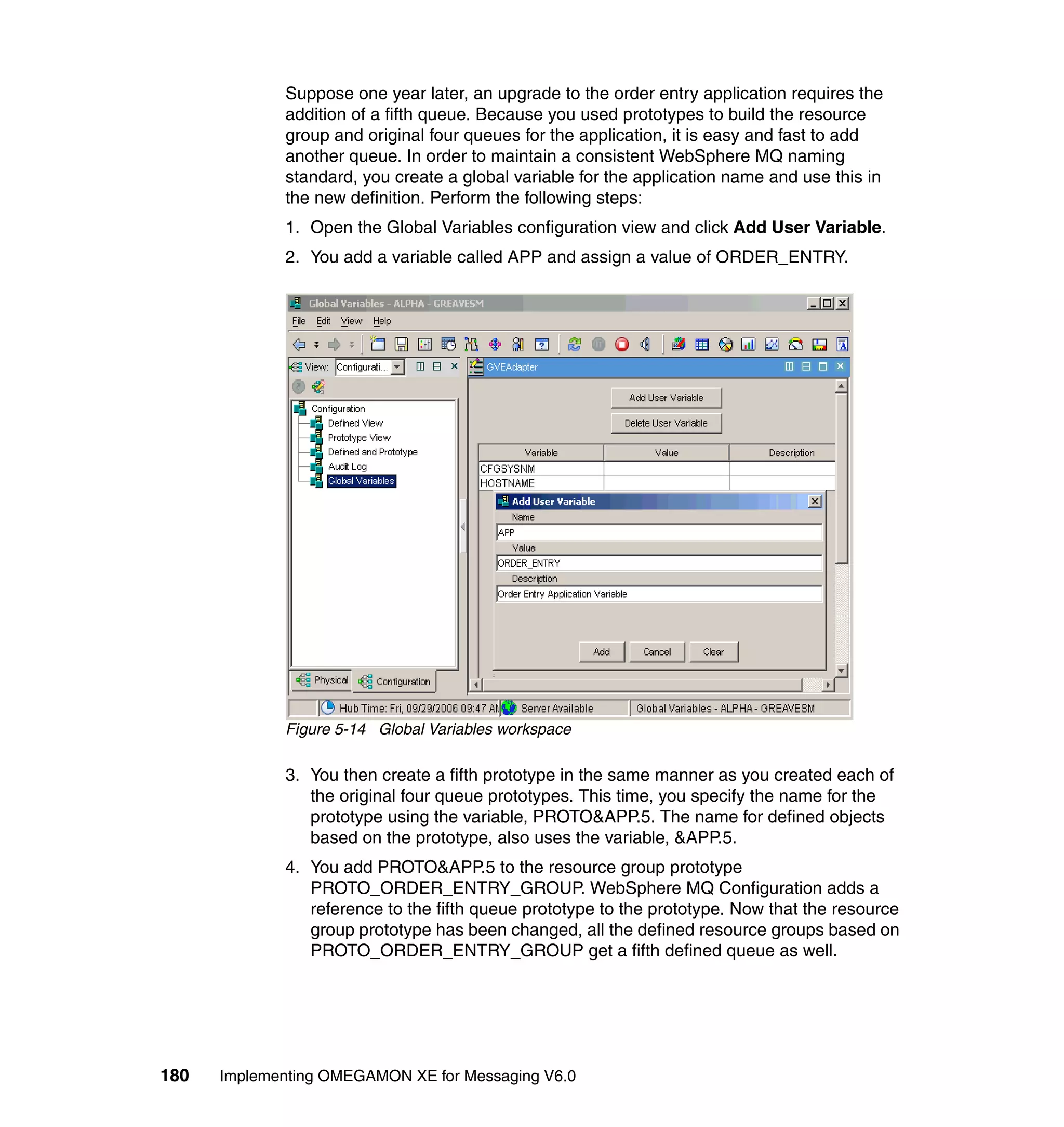 Suppose one year later, an upgrade to the order entry application requires the
             addition of a fifth queue. Because you used prototypes to build the resource
             group and original four queues for the application, it is easy and fast to add
             another queue. In order to maintain a consistent WebSphere MQ naming
             standard, you create a global variable for the application name and use this in
             the new definition. Perform the following steps:
             1. Open the Global Variables configuration view and click Add User Variable.
             2. You add a variable called APP and assign a value of ORDER_ENTRY.




             Figure 5-14 Global Variables workspace

             3. You then create a fifth prototype in the same manner as you created each of
                the original four queue prototypes. This time, you specify the name for the
                prototype using the variable, PROTO&APP.5. The name for defined objects
                based on the prototype, also uses the variable, &APP.5.
             4. You add PROTO&APP.5 to the resource group prototype
                PROTO_ORDER_ENTRY_GROUP. WebSphere MQ Configuration adds a
                reference to the fifth queue prototype to the prototype. Now that the resource
                group prototype has been changed, all the defined resource groups based on
                PROTO_ORDER_ENTRY_GROUP get a fifth defined queue as well.




180   Implementing OMEGAMON XE for Messaging V6.0
 