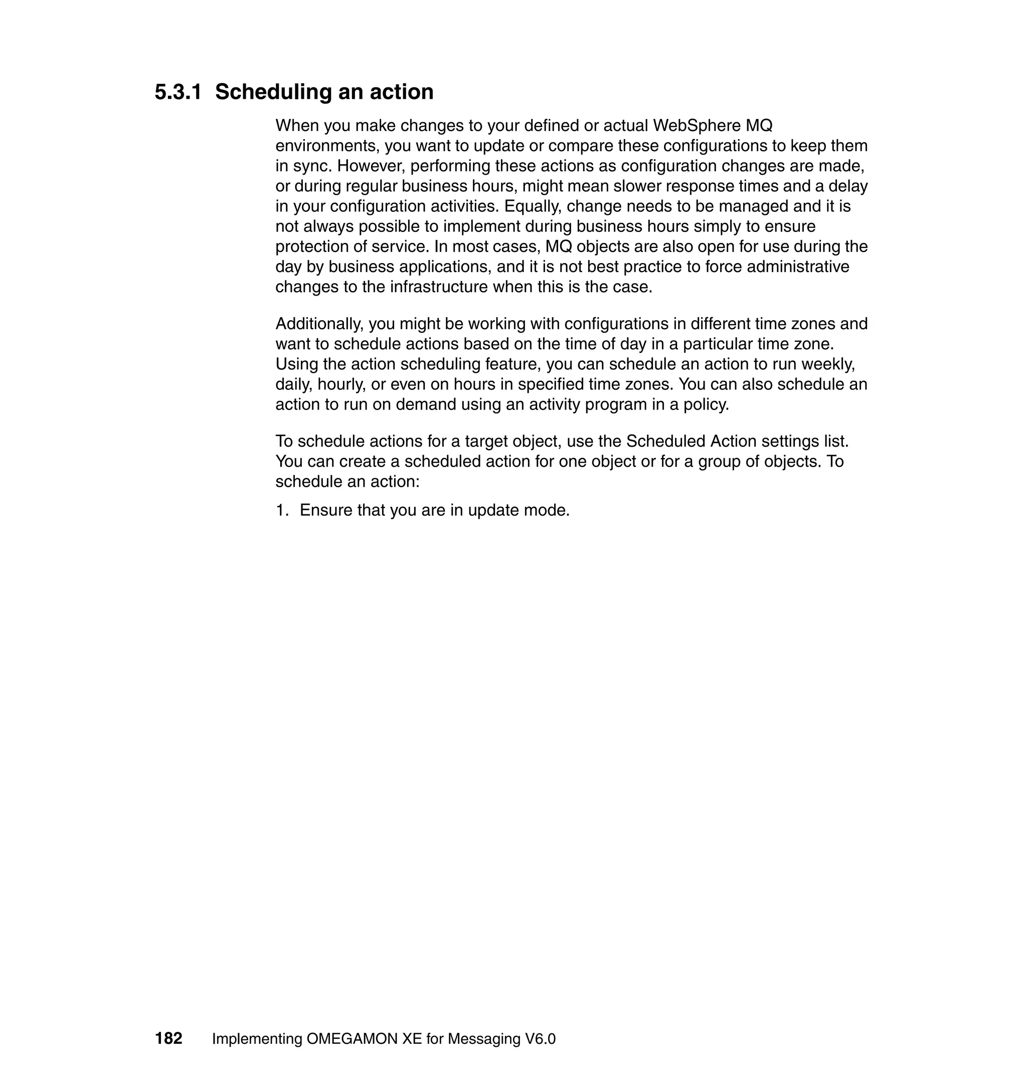 5.3.1 Scheduling an action
             When you make changes to your defined or actual WebSphere MQ
             environments, you want to update or compare these configurations to keep them
             in sync. However, performing these actions as configuration changes are made,
             or during regular business hours, might mean slower response times and a delay
             in your configuration activities. Equally, change needs to be managed and it is
             not always possible to implement during business hours simply to ensure
             protection of service. In most cases, MQ objects are also open for use during the
             day by business applications, and it is not best practice to force administrative
             changes to the infrastructure when this is the case.

             Additionally, you might be working with configurations in different time zones and
             want to schedule actions based on the time of day in a particular time zone.
             Using the action scheduling feature, you can schedule an action to run weekly,
             daily, hourly, or even on hours in specified time zones. You can also schedule an
             action to run on demand using an activity program in a policy.

             To schedule actions for a target object, use the Scheduled Action settings list.
             You can create a scheduled action for one object or for a group of objects. To
             schedule an action:
             1. Ensure that you are in update mode.




182   Implementing OMEGAMON XE for Messaging V6.0
 