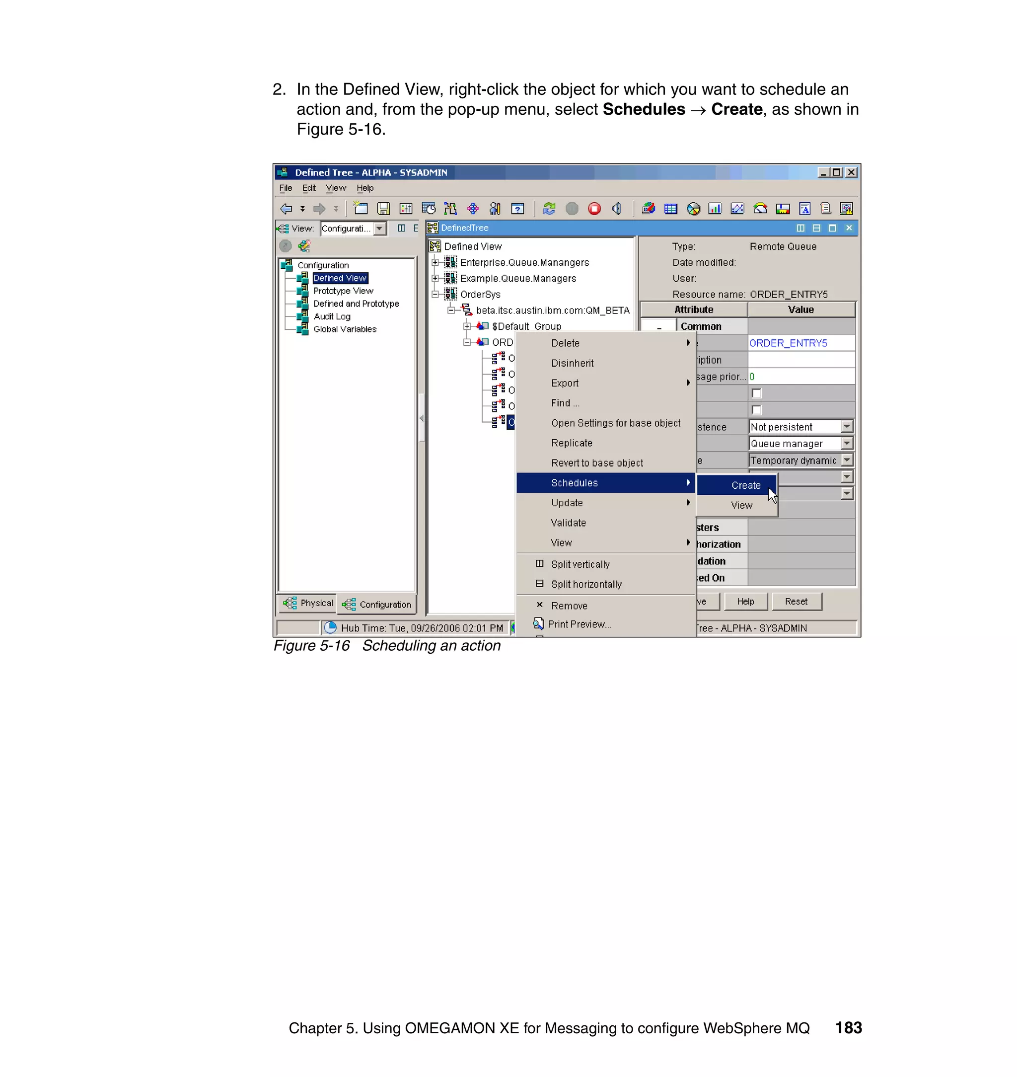 2. In the Defined View, right-click the object for which you want to schedule an
   action and, from the pop-up menu, select Schedules → Create, as shown in
   Figure 5-16.




Figure 5-16 Scheduling an action




  Chapter 5. Using OMEGAMON XE for Messaging to configure WebSphere MQ      183
 