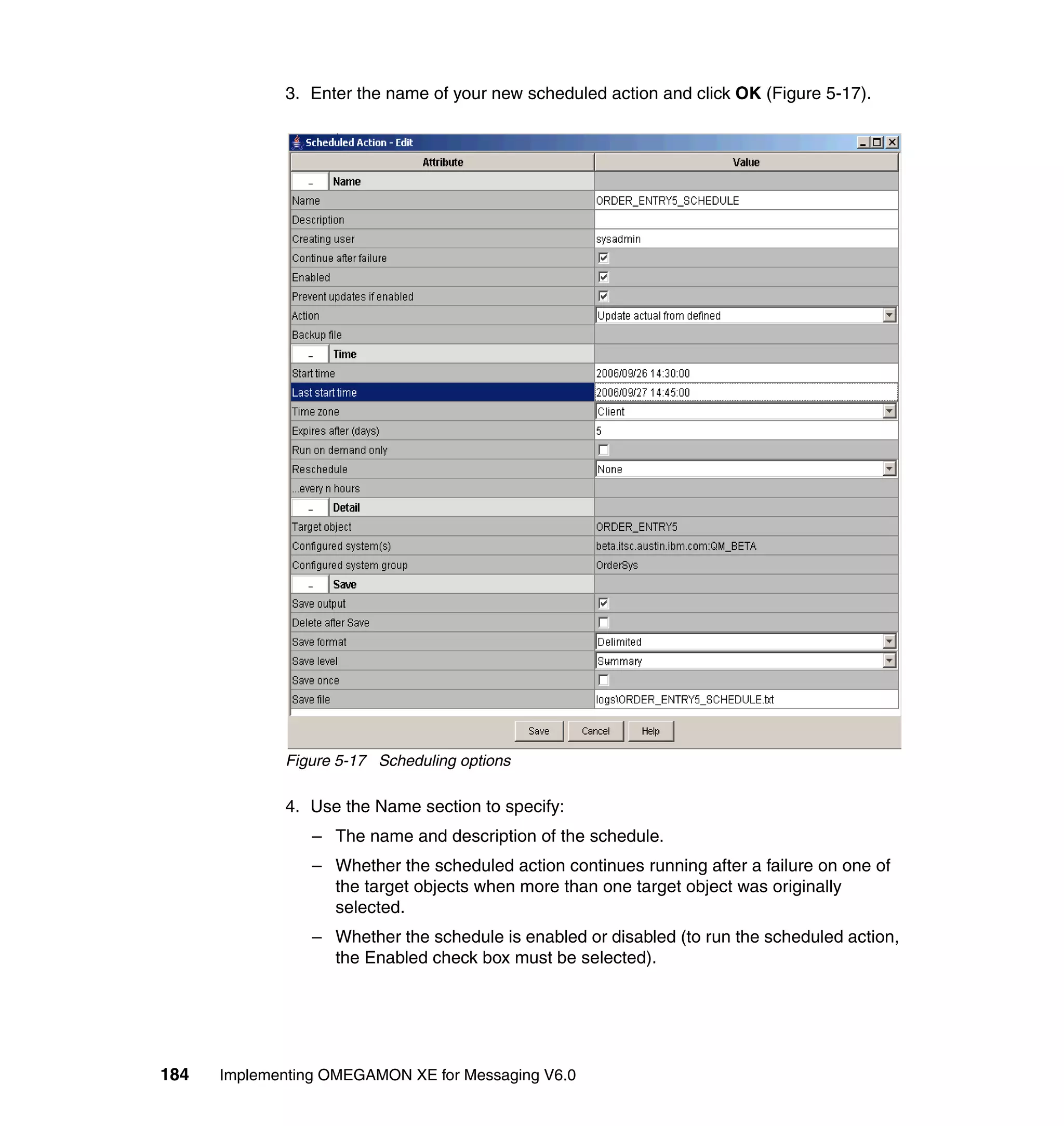 3. Enter the name of your new scheduled action and click OK (Figure 5-17).




             Figure 5-17 Scheduling options

             4. Use the Name section to specify:
                 – The name and description of the schedule.
                 – Whether the scheduled action continues running after a failure on one of
                   the target objects when more than one target object was originally
                   selected.
                 – Whether the schedule is enabled or disabled (to run the scheduled action,
                   the Enabled check box must be selected).




184   Implementing OMEGAMON XE for Messaging V6.0
 
