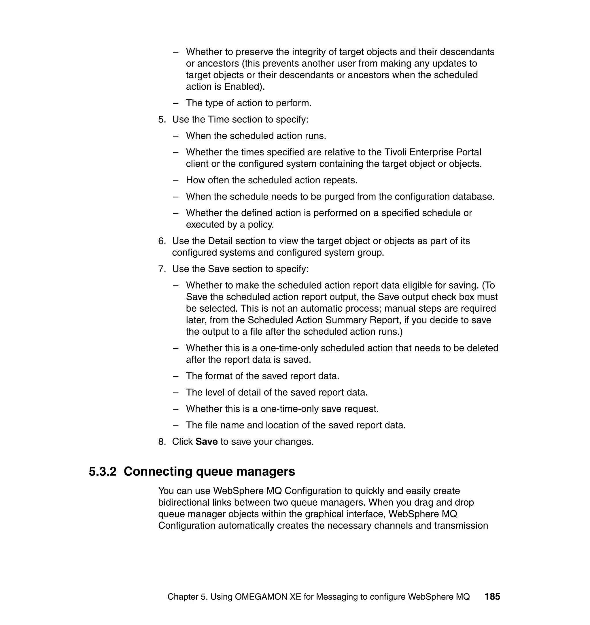 – Whether to preserve the integrity of target objects and their descendants
               or ancestors (this prevents another user from making any updates to
               target objects or their descendants or ancestors when the scheduled
               action is Enabled).
             – The type of action to perform.
          5. Use the Time section to specify:
             – When the scheduled action runs.
             – Whether the times specified are relative to the Tivoli Enterprise Portal
               client or the configured system containing the target object or objects.
             – How often the scheduled action repeats.
             – When the schedule needs to be purged from the configuration database.
             – Whether the defined action is performed on a specified schedule or
               executed by a policy.
          6. Use the Detail section to view the target object or objects as part of its
             configured systems and configured system group.
          7. Use the Save section to specify:
             – Whether to make the scheduled action report data eligible for saving. (To
               Save the scheduled action report output, the Save output check box must
               be selected. This is not an automatic process; manual steps are required
               later, from the Scheduled Action Summary Report, if you decide to save
               the output to a file after the scheduled action runs.)
             – Whether this is a one-time-only scheduled action that needs to be deleted
               after the report data is saved.
             – The format of the saved report data.
             – The level of detail of the saved report data.
             – Whether this is a one-time-only save request.
             – The file name and location of the saved report data.
          8. Click Save to save your changes.


5.3.2 Connecting queue managers
          You can use WebSphere MQ Configuration to quickly and easily create
          bidirectional links between two queue managers. When you drag and drop
          queue manager objects within the graphical interface, WebSphere MQ
          Configuration automatically creates the necessary channels and transmission




            Chapter 5. Using OMEGAMON XE for Messaging to configure WebSphere MQ          185
 