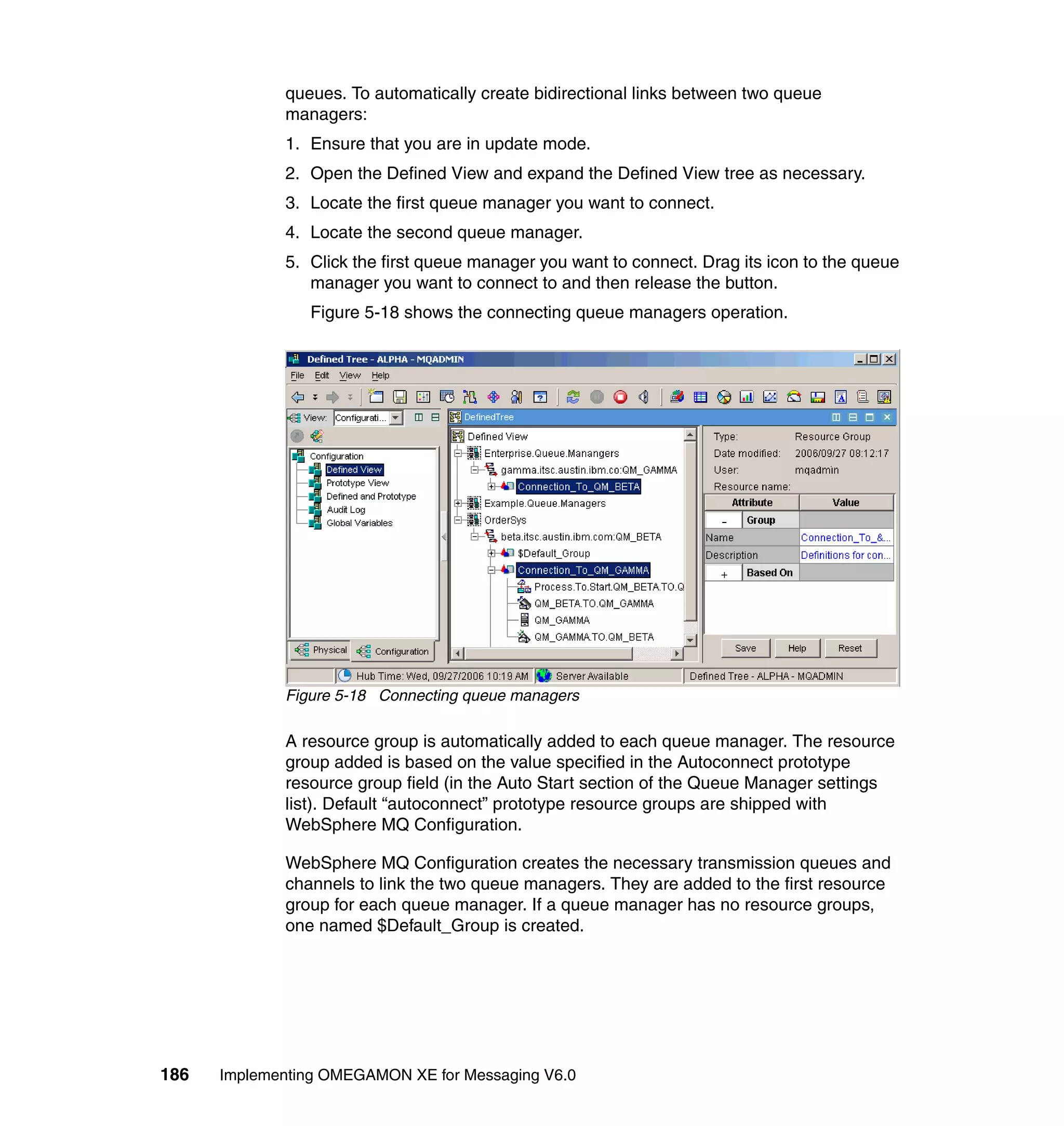 queues. To automatically create bidirectional links between two queue
             managers:
             1. Ensure that you are in update mode.
             2. Open the Defined View and expand the Defined View tree as necessary.
             3. Locate the first queue manager you want to connect.
             4. Locate the second queue manager.
             5. Click the first queue manager you want to connect. Drag its icon to the queue
                manager you want to connect to and then release the button.
                Figure 5-18 shows the connecting queue managers operation.




             Figure 5-18 Connecting queue managers

             A resource group is automatically added to each queue manager. The resource
             group added is based on the value specified in the Autoconnect prototype
             resource group field (in the Auto Start section of the Queue Manager settings
             list). Default “autoconnect” prototype resource groups are shipped with
             WebSphere MQ Configuration.

             WebSphere MQ Configuration creates the necessary transmission queues and
             channels to link the two queue managers. They are added to the first resource
             group for each queue manager. If a queue manager has no resource groups,
             one named $Default_Group is created.




186   Implementing OMEGAMON XE for Messaging V6.0
 