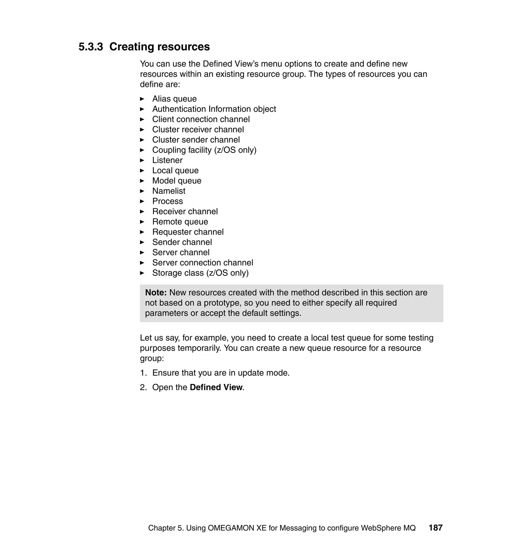 5.3.3 Creating resources
           You can use the Defined View’s menu options to create and define new
           resources within an existing resource group. The types of resources you can
           define are:
              Alias queue
              Authentication Information object
              Client connection channel
              Cluster receiver channel
              Cluster sender channel
              Coupling facility (z/OS only)
              Listener
              Local queue
              Model queue
              Namelist
              Process
              Receiver channel
              Remote queue
              Requester channel
              Sender channel
              Server channel
              Server connection channel
              Storage class (z/OS only)

            Note: New resources created with the method described in this section are
            not based on a prototype, so you need to either specify all required
            parameters or accept the default settings.

           Let us say, for example, you need to create a local test queue for some testing
           purposes temporarily. You can create a new queue resource for a resource
           group:
           1. Ensure that you are in update mode.
           2. Open the Defined View.




             Chapter 5. Using OMEGAMON XE for Messaging to configure WebSphere MQ        187
 