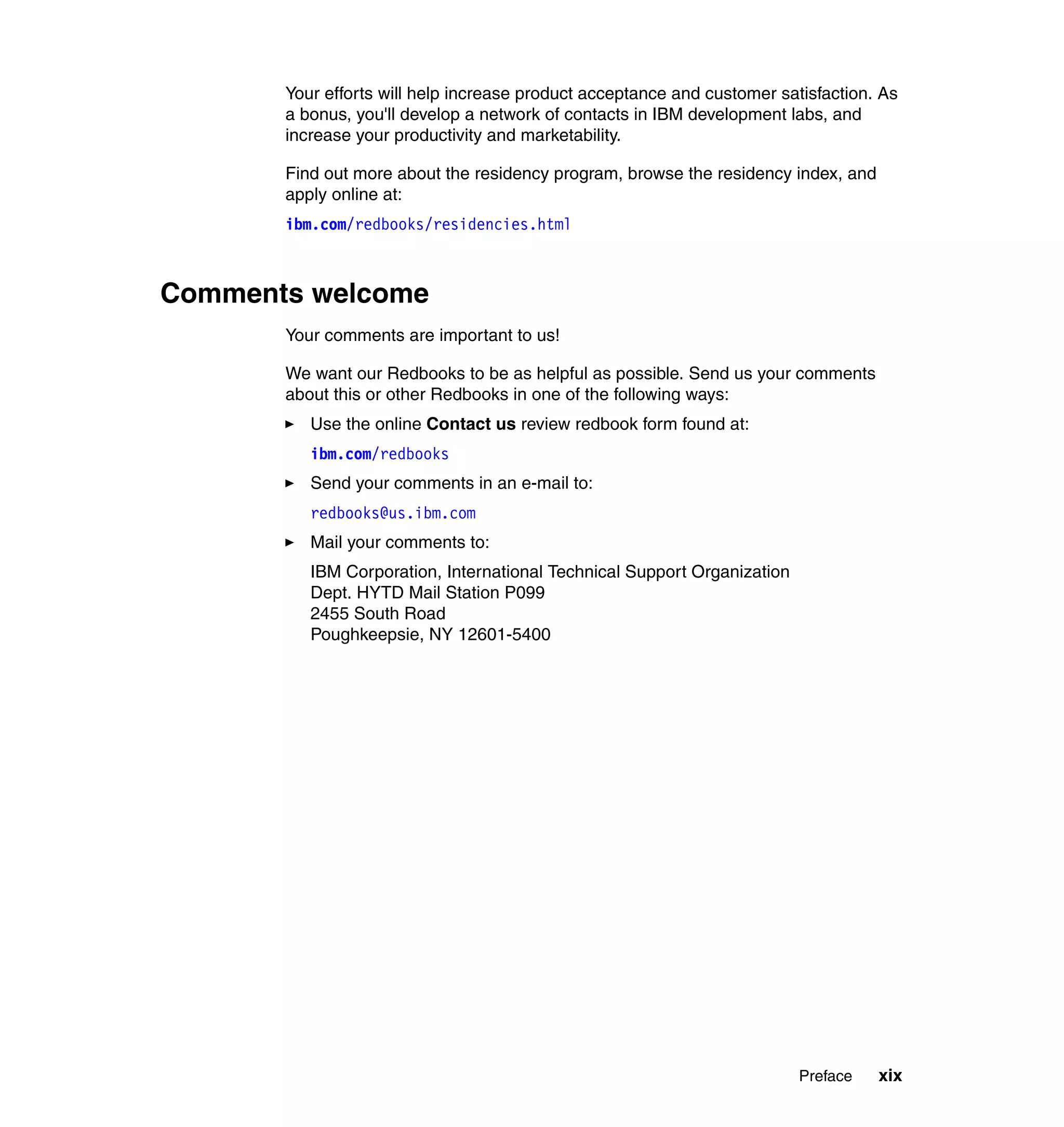Your efforts will help increase product acceptance and customer satisfaction. As
       a bonus, you'll develop a network of contacts in IBM development labs, and
       increase your productivity and marketability.

       Find out more about the residency program, browse the residency index, and
       apply online at:
       ibm.com/redbooks/residencies.html



Comments welcome
       Your comments are important to us!

       We want our Redbooks to be as helpful as possible. Send us your comments
       about this or other Redbooks in one of the following ways:
          Use the online Contact us review redbook form found at:
          ibm.com/redbooks
          Send your comments in an e-mail to:
          redbooks@us.ibm.com
          Mail your comments to:
          IBM Corporation, International Technical Support Organization
          Dept. HYTD Mail Station P099
          2455 South Road
          Poughkeepsie, NY 12601-5400




                                                                          Preface   xix
 