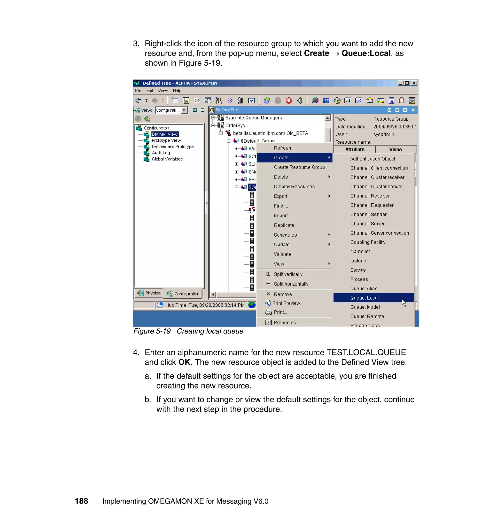 3. Right-click the icon of the resource group to which you want to add the new
                resource and, from the pop-up menu, select Create → Queue:Local, as
                shown in Figure 5-19.




             Figure 5-19 Creating local queue

             4. Enter an alphanumeric name for the new resource TEST.LOCAL.QUEUE
                and click OK. The new resource object is added to the Defined View tree.
                a. If the default settings for the object are acceptable, you are finished
                   creating the new resource.
                b. If you want to change or view the default settings for the object, continue
                   with the next step in the procedure.




188   Implementing OMEGAMON XE for Messaging V6.0
 