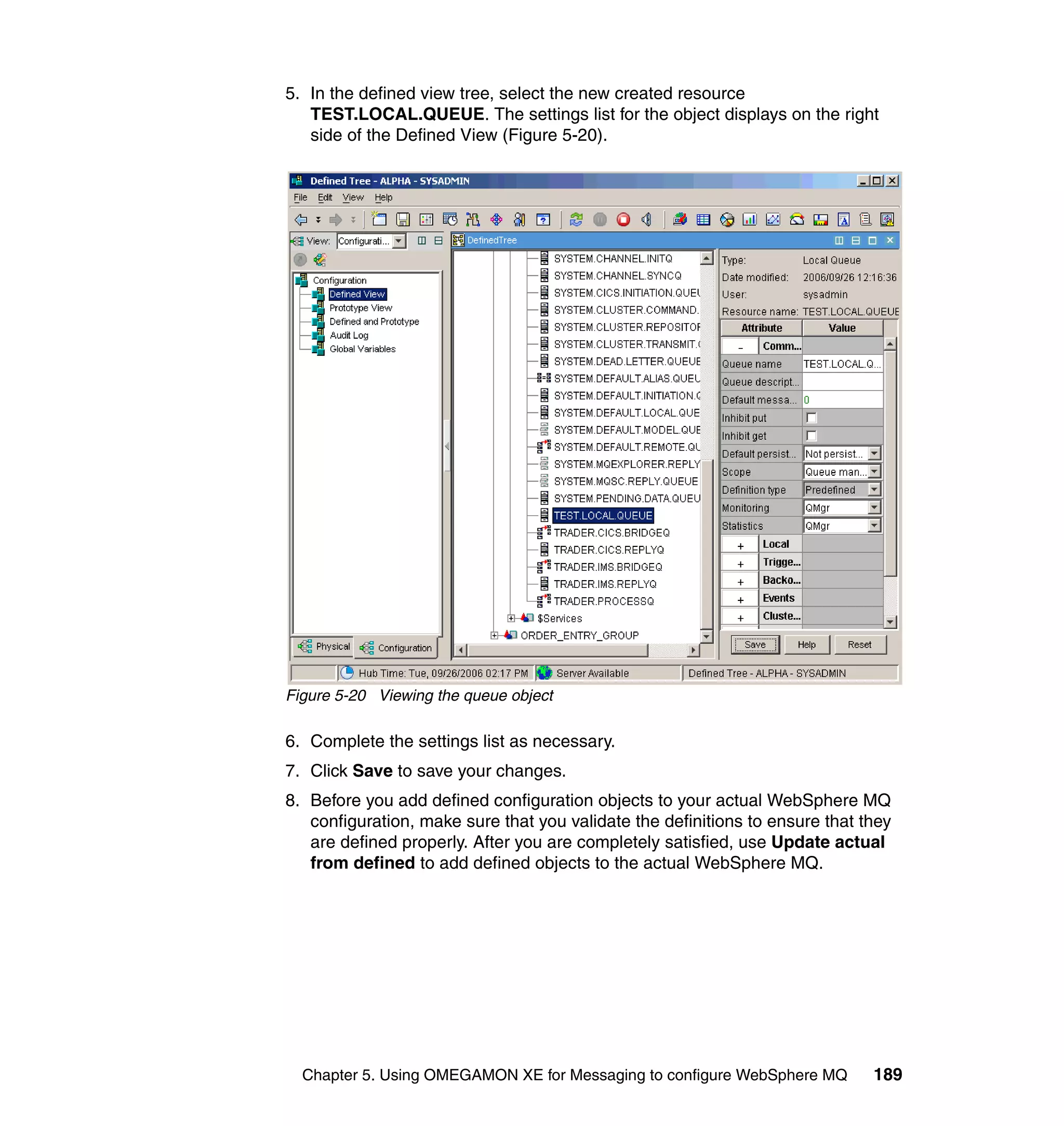 5. In the defined view tree, select the new created resource
   TEST.LOCAL.QUEUE. The settings list for the object displays on the right
   side of the Defined View (Figure 5-20).




Figure 5-20 Viewing the queue object

6. Complete the settings list as necessary.
7. Click Save to save your changes.
8. Before you add defined configuration objects to your actual WebSphere MQ
   configuration, make sure that you validate the definitions to ensure that they
   are defined properly. After you are completely satisfied, use Update actual
   from defined to add defined objects to the actual WebSphere MQ.




  Chapter 5. Using OMEGAMON XE for Messaging to configure WebSphere MQ        189
 