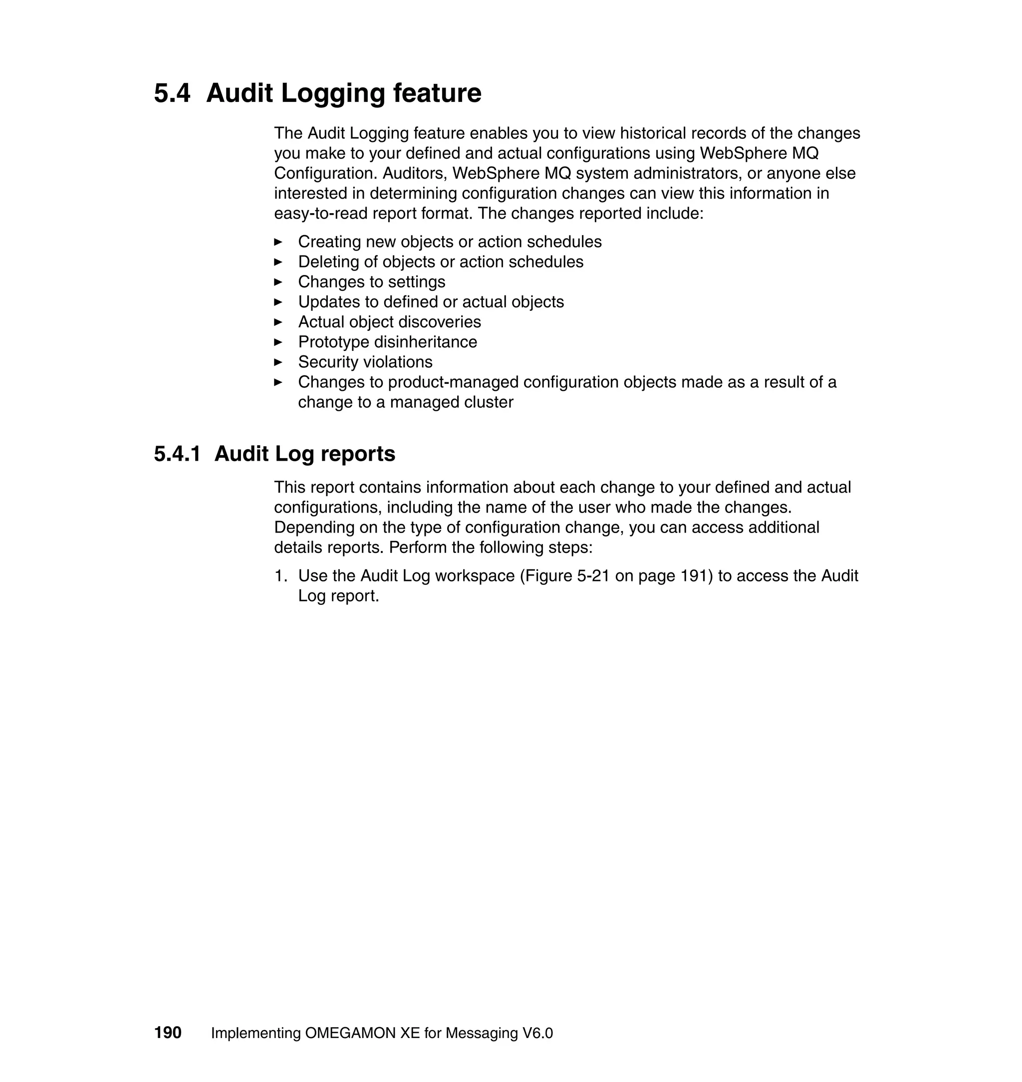 5.4 Audit Logging feature
             The Audit Logging feature enables you to view historical records of the changes
             you make to your defined and actual configurations using WebSphere MQ
             Configuration. Auditors, WebSphere MQ system administrators, or anyone else
             interested in determining configuration changes can view this information in
             easy-to-read report format. The changes reported include:
                Creating new objects or action schedules
                Deleting of objects or action schedules
                Changes to settings
                Updates to defined or actual objects
                Actual object discoveries
                Prototype disinheritance
                Security violations
                Changes to product-managed configuration objects made as a result of a
                change to a managed cluster


5.4.1 Audit Log reports
             This report contains information about each change to your defined and actual
             configurations, including the name of the user who made the changes.
             Depending on the type of configuration change, you can access additional
             details reports. Perform the following steps:
             1. Use the Audit Log workspace (Figure 5-21 on page 191) to access the Audit
                Log report.




190   Implementing OMEGAMON XE for Messaging V6.0
 