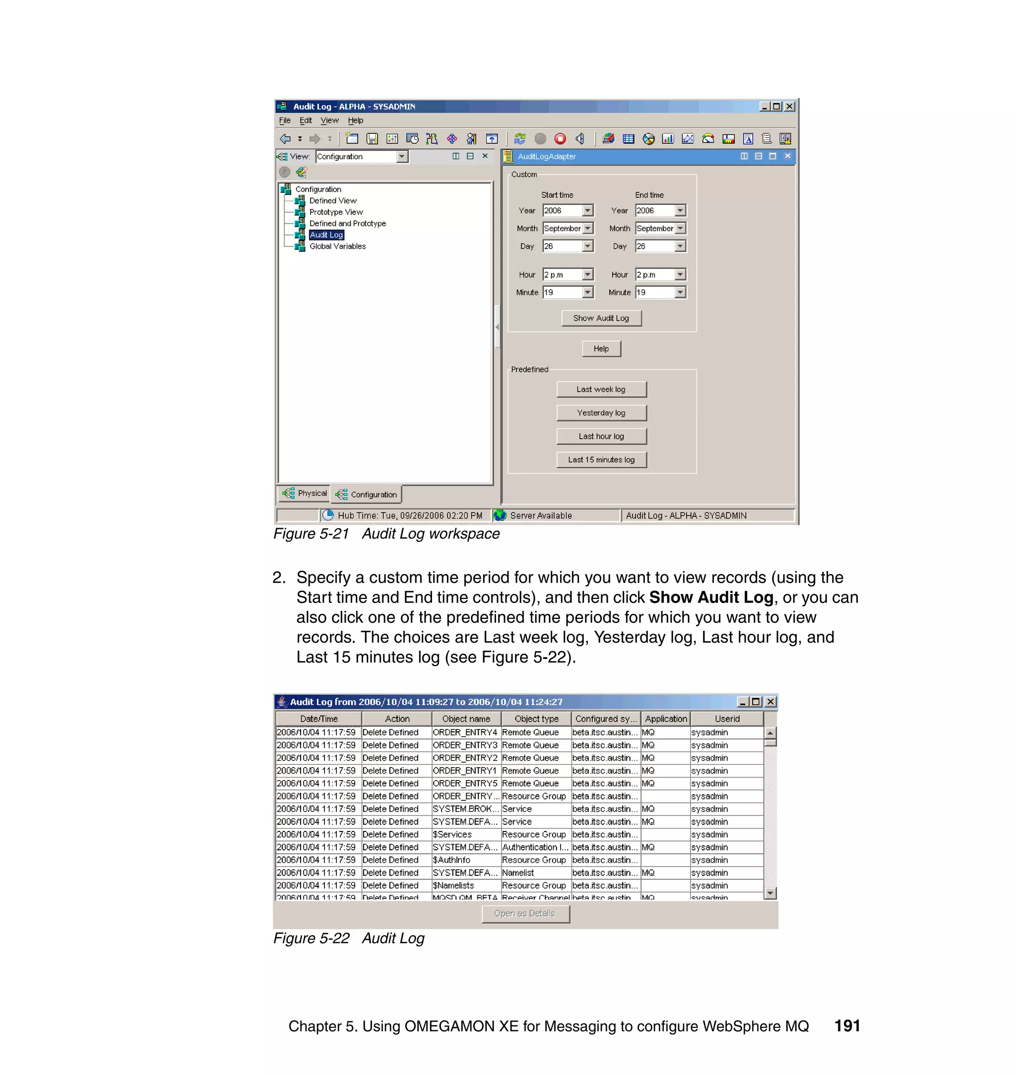 Figure 5-21 Audit Log workspace

2. Specify a custom time period for which you want to view records (using the
   Start time and End time controls), and then click Show Audit Log, or you can
   also click one of the predefined time periods for which you want to view
   records. The choices are Last week log, Yesterday log, Last hour log, and
   Last 15 minutes log (see Figure 5-22).




Figure 5-22 Audit Log




  Chapter 5. Using OMEGAMON XE for Messaging to configure WebSphere MQ     191
 