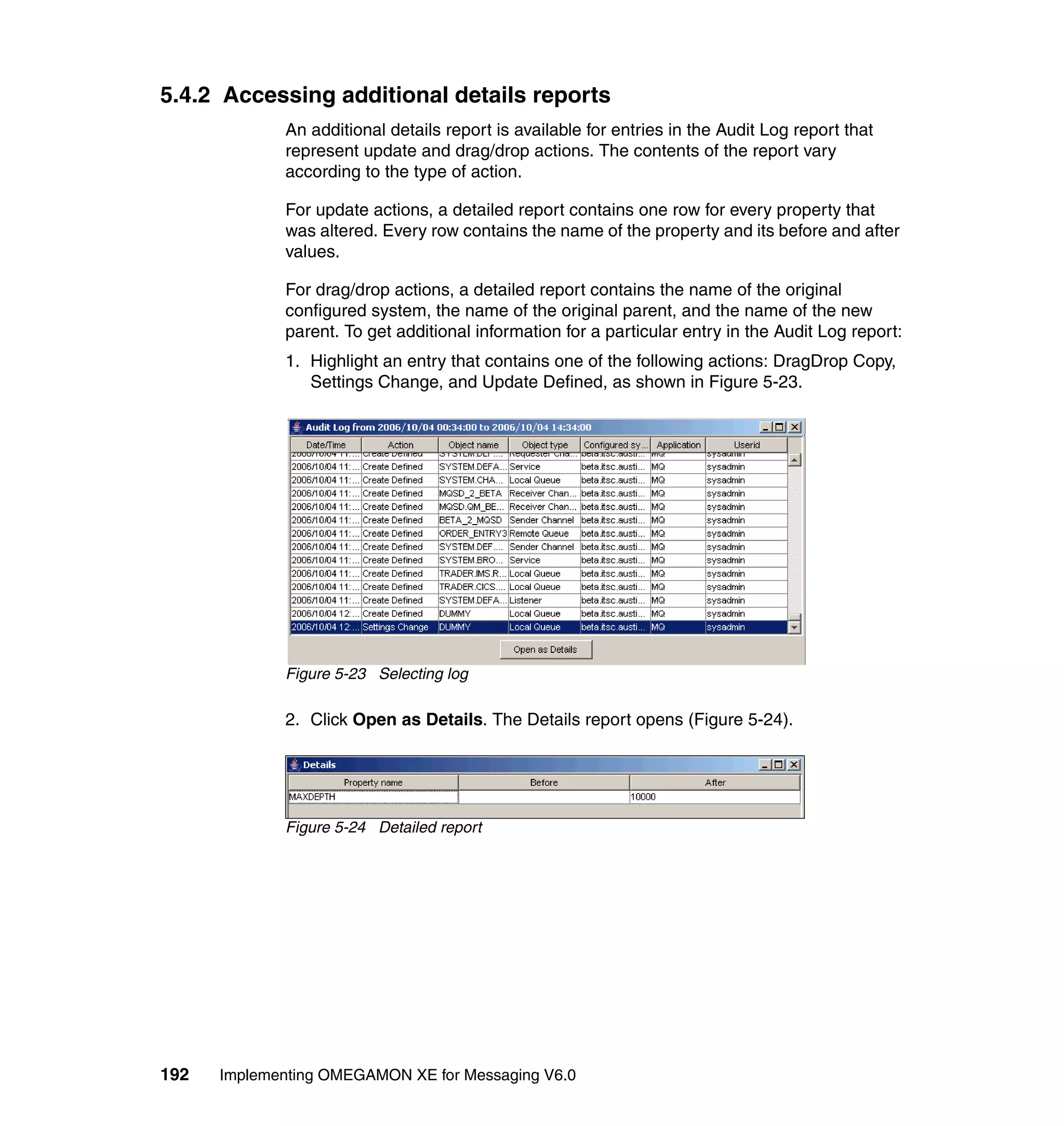 5.4.2 Accessing additional details reports
             An additional details report is available for entries in the Audit Log report that
             represent update and drag/drop actions. The contents of the report vary
             according to the type of action.

             For update actions, a detailed report contains one row for every property that
             was altered. Every row contains the name of the property and its before and after
             values.

             For drag/drop actions, a detailed report contains the name of the original
             configured system, the name of the original parent, and the name of the new
             parent. To get additional information for a particular entry in the Audit Log report:
             1. Highlight an entry that contains one of the following actions: DragDrop Copy,
                Settings Change, and Update Defined, as shown in Figure 5-23.




             Figure 5-23 Selecting log

             2. Click Open as Details. The Details report opens (Figure 5-24).




             Figure 5-24 Detailed report




192   Implementing OMEGAMON XE for Messaging V6.0
 