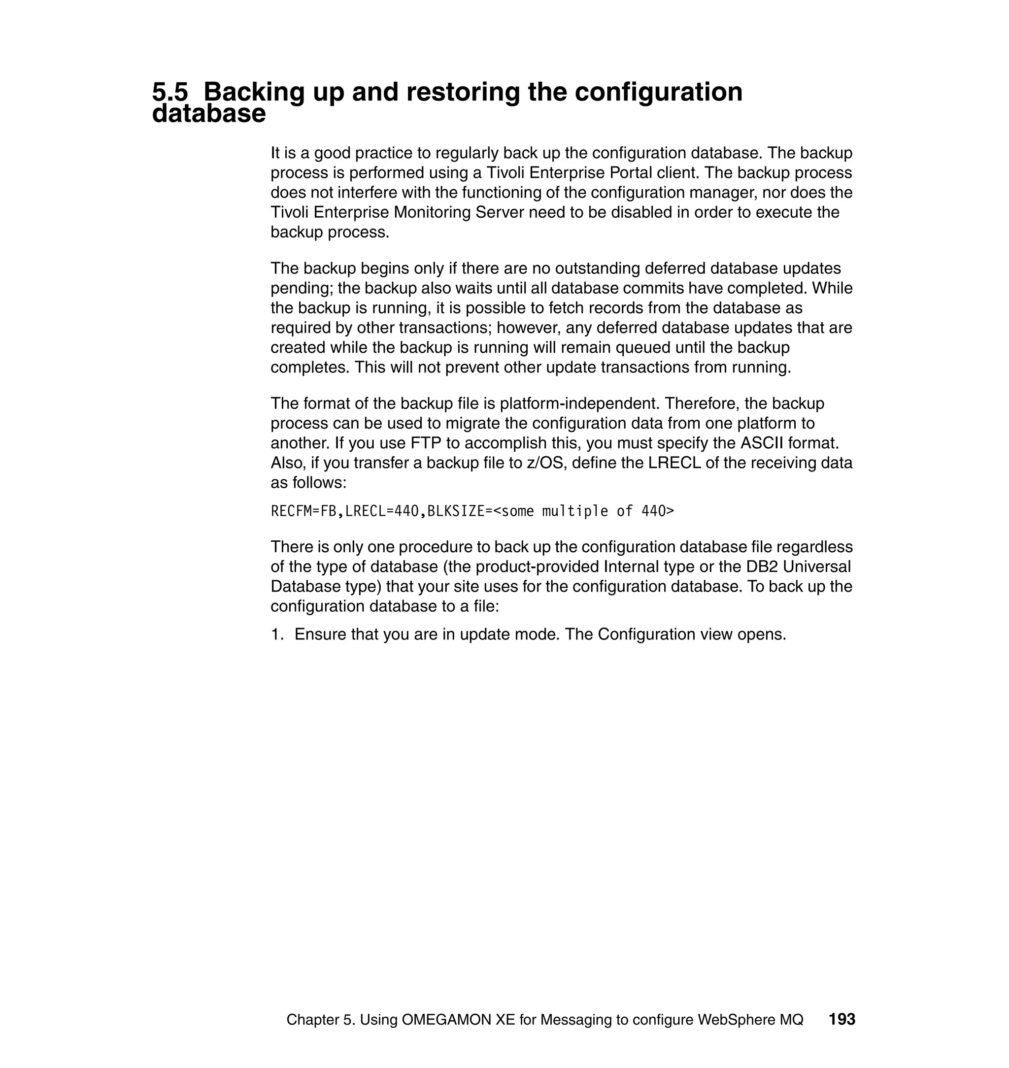 5.5 Backing up and restoring the configuration
database
         It is a good practice to regularly back up the configuration database. The backup
         process is performed using a Tivoli Enterprise Portal client. The backup process
         does not interfere with the functioning of the configuration manager, nor does the
         Tivoli Enterprise Monitoring Server need to be disabled in order to execute the
         backup process.

         The backup begins only if there are no outstanding deferred database updates
         pending; the backup also waits until all database commits have completed. While
         the backup is running, it is possible to fetch records from the database as
         required by other transactions; however, any deferred database updates that are
         created while the backup is running will remain queued until the backup
         completes. This will not prevent other update transactions from running.

         The format of the backup file is platform-independent. Therefore, the backup
         process can be used to migrate the configuration data from one platform to
         another. If you use FTP to accomplish this, you must specify the ASCII format.
         Also, if you transfer a backup file to z/OS, define the LRECL of the receiving data
         as follows:
         RECFM=FB,LRECL=440,BLKSIZE=<some multiple of 440>

         There is only one procedure to back up the configuration database file regardless
         of the type of database (the product-provided Internal type or the DB2 Universal
         Database type) that your site uses for the configuration database. To back up the
         configuration database to a file:
         1. Ensure that you are in update mode. The Configuration view opens.




           Chapter 5. Using OMEGAMON XE for Messaging to configure WebSphere MQ         193
 