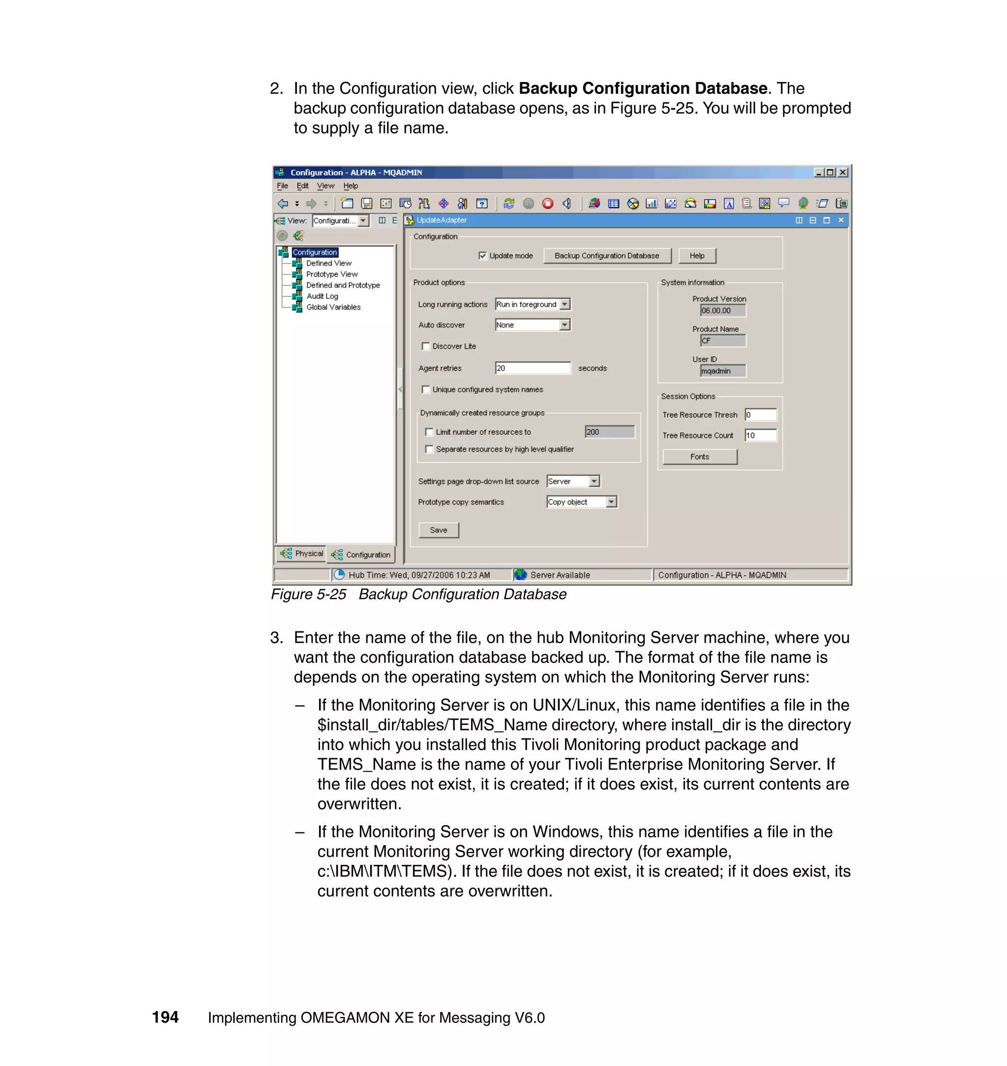 2. In the Configuration view, click Backup Configuration Database. The
                backup configuration database opens, as in Figure 5-25. You will be prompted
                to supply a file name.




             Figure 5-25 Backup Configuration Database

             3. Enter the name of the file, on the hub Monitoring Server machine, where you
                want the configuration database backed up. The format of the file name is
                depends on the operating system on which the Monitoring Server runs:
                 – If the Monitoring Server is on UNIX/Linux, this name identifies a file in the
                   $install_dir/tables/TEMS_Name directory, where install_dir is the directory
                   into which you installed this Tivoli Monitoring product package and
                   TEMS_Name is the name of your Tivoli Enterprise Monitoring Server. If
                   the file does not exist, it is created; if it does exist, its current contents are
                   overwritten.
                 – If the Monitoring Server is on Windows, this name identifies a file in the
                   current Monitoring Server working directory (for example,
                   c:IBMITMTEMS). If the file does not exist, it is created; if it does exist, its
                   current contents are overwritten.




194   Implementing OMEGAMON XE for Messaging V6.0
 