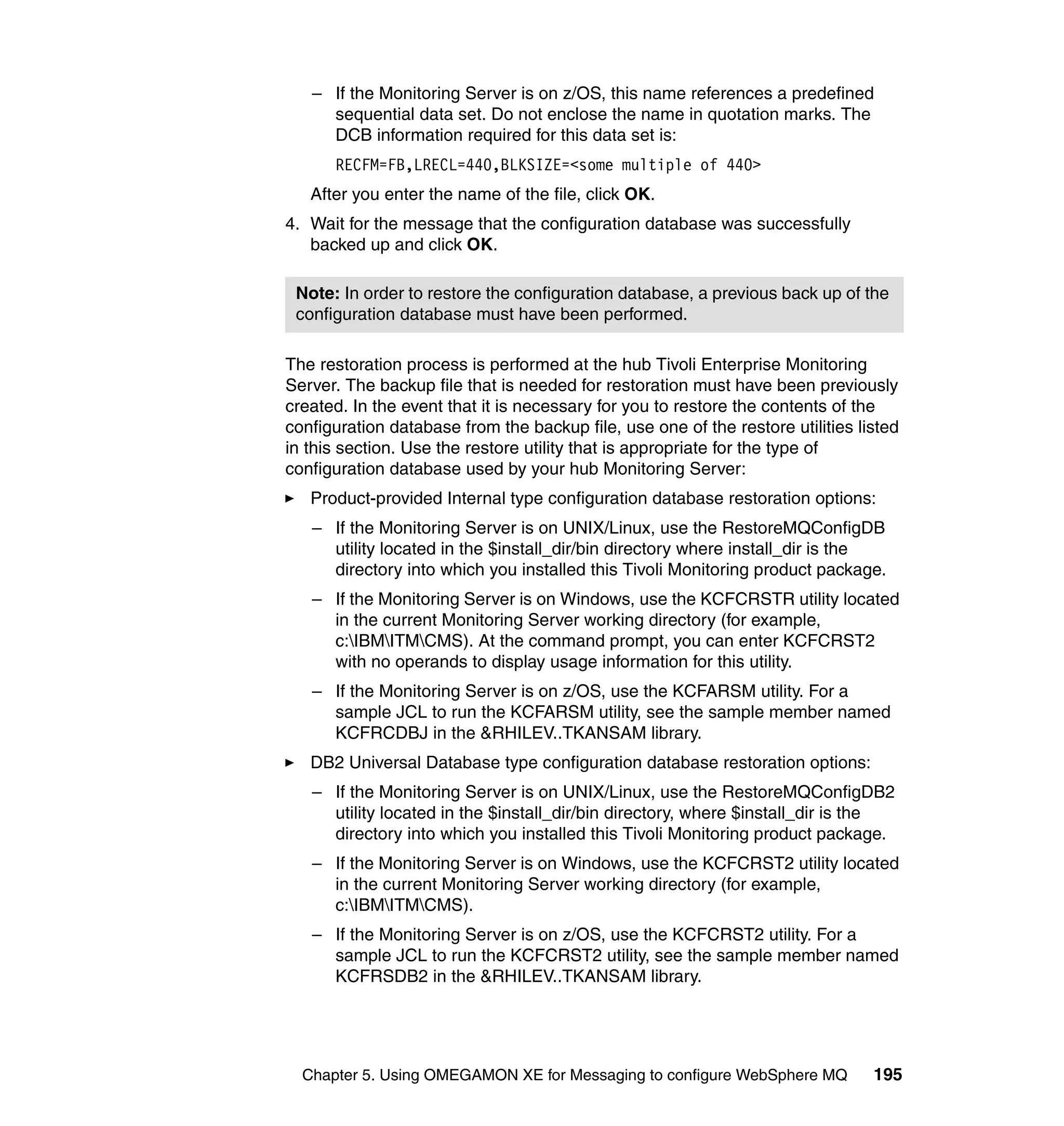 – If the Monitoring Server is on z/OS, this name references a predefined
     sequential data set. Do not enclose the name in quotation marks. The
     DCB information required for this data set is:
      RECFM=FB,LRECL=440,BLKSIZE=<some multiple of 440>
   After you enter the name of the file, click OK.
4. Wait for the message that the configuration database was successfully
   backed up and click OK.

 Note: In order to restore the configuration database, a previous back up of the
 configuration database must have been performed.

The restoration process is performed at the hub Tivoli Enterprise Monitoring
Server. The backup file that is needed for restoration must have been previously
created. In the event that it is necessary for you to restore the contents of the
configuration database from the backup file, use one of the restore utilities listed
in this section. Use the restore utility that is appropriate for the type of
configuration database used by your hub Monitoring Server:
   Product-provided Internal type configuration database restoration options:
   – If the Monitoring Server is on UNIX/Linux, use the RestoreMQConfigDB
     utility located in the $install_dir/bin directory where install_dir is the
     directory into which you installed this Tivoli Monitoring product package.
   – If the Monitoring Server is on Windows, use the KCFCRSTR utility located
     in the current Monitoring Server working directory (for example,
     c:IBMITMCMS). At the command prompt, you can enter KCFCRST2
     with no operands to display usage information for this utility.
   – If the Monitoring Server is on z/OS, use the KCFARSM utility. For a
     sample JCL to run the KCFARSM utility, see the sample member named
     KCFRCDBJ in the &RHILEV..TKANSAM library.
   DB2 Universal Database type configuration database restoration options:
   – If the Monitoring Server is on UNIX/Linux, use the RestoreMQConfigDB2
     utility located in the $install_dir/bin directory, where $install_dir is the
     directory into which you installed this Tivoli Monitoring product package.
   – If the Monitoring Server is on Windows, use the KCFCRST2 utility located
     in the current Monitoring Server working directory (for example,
     c:IBMITMCMS).
   – If the Monitoring Server is on z/OS, use the KCFCRST2 utility. For a
     sample JCL to run the KCFCRST2 utility, see the sample member named
     KCFRSDB2 in the &RHILEV..TKANSAM library.




  Chapter 5. Using OMEGAMON XE for Messaging to configure WebSphere MQ          195
 
