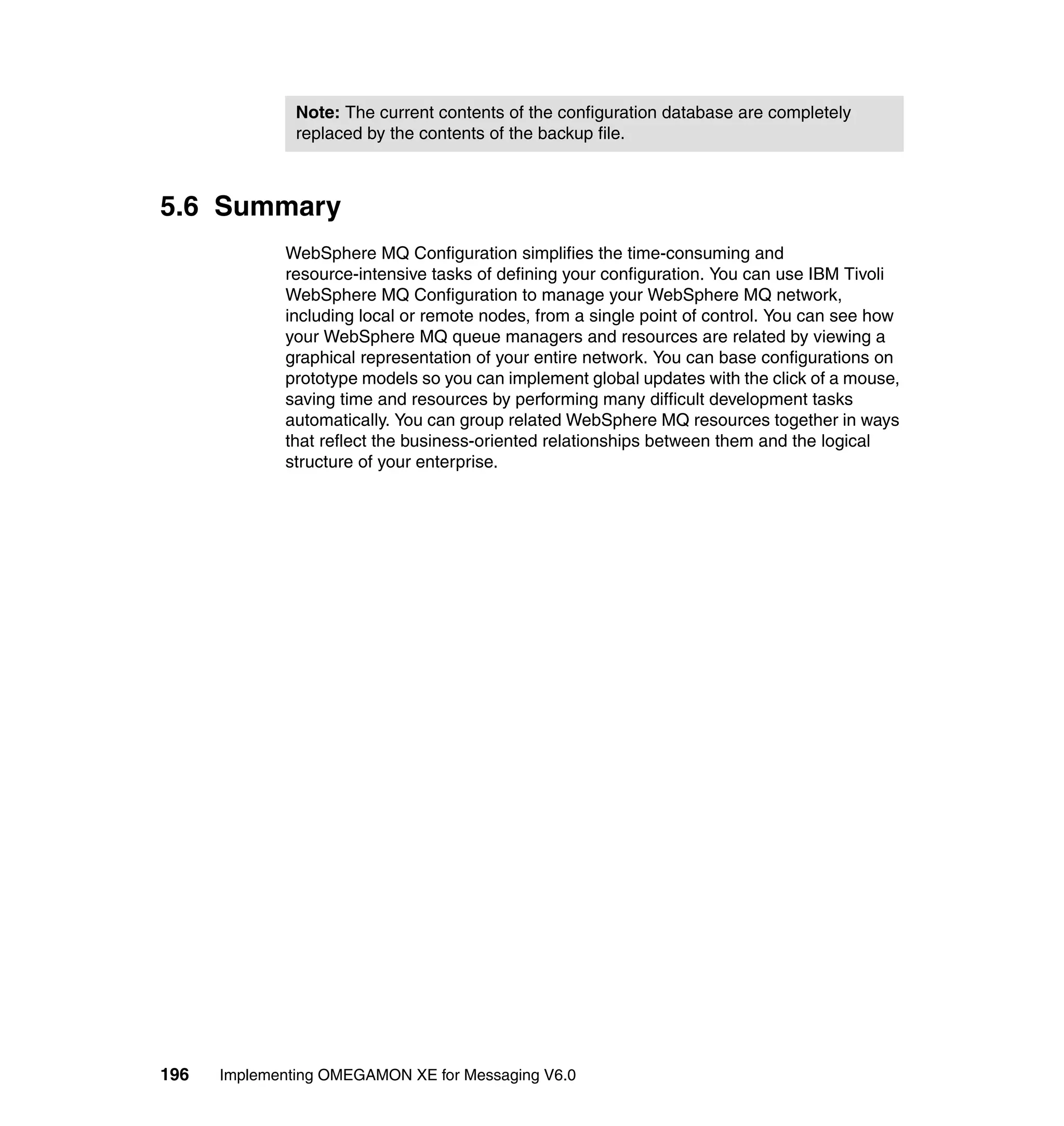 Note: The current contents of the configuration database are completely
               replaced by the contents of the backup file.



5.6 Summary
             WebSphere MQ Configuration simplifies the time-consuming and
             resource-intensive tasks of defining your configuration. You can use IBM Tivoli
             WebSphere MQ Configuration to manage your WebSphere MQ network,
             including local or remote nodes, from a single point of control. You can see how
             your WebSphere MQ queue managers and resources are related by viewing a
             graphical representation of your entire network. You can base configurations on
             prototype models so you can implement global updates with the click of a mouse,
             saving time and resources by performing many difficult development tasks
             automatically. You can group related WebSphere MQ resources together in ways
             that reflect the business-oriented relationships between them and the logical
             structure of your enterprise.




196   Implementing OMEGAMON XE for Messaging V6.0
 
