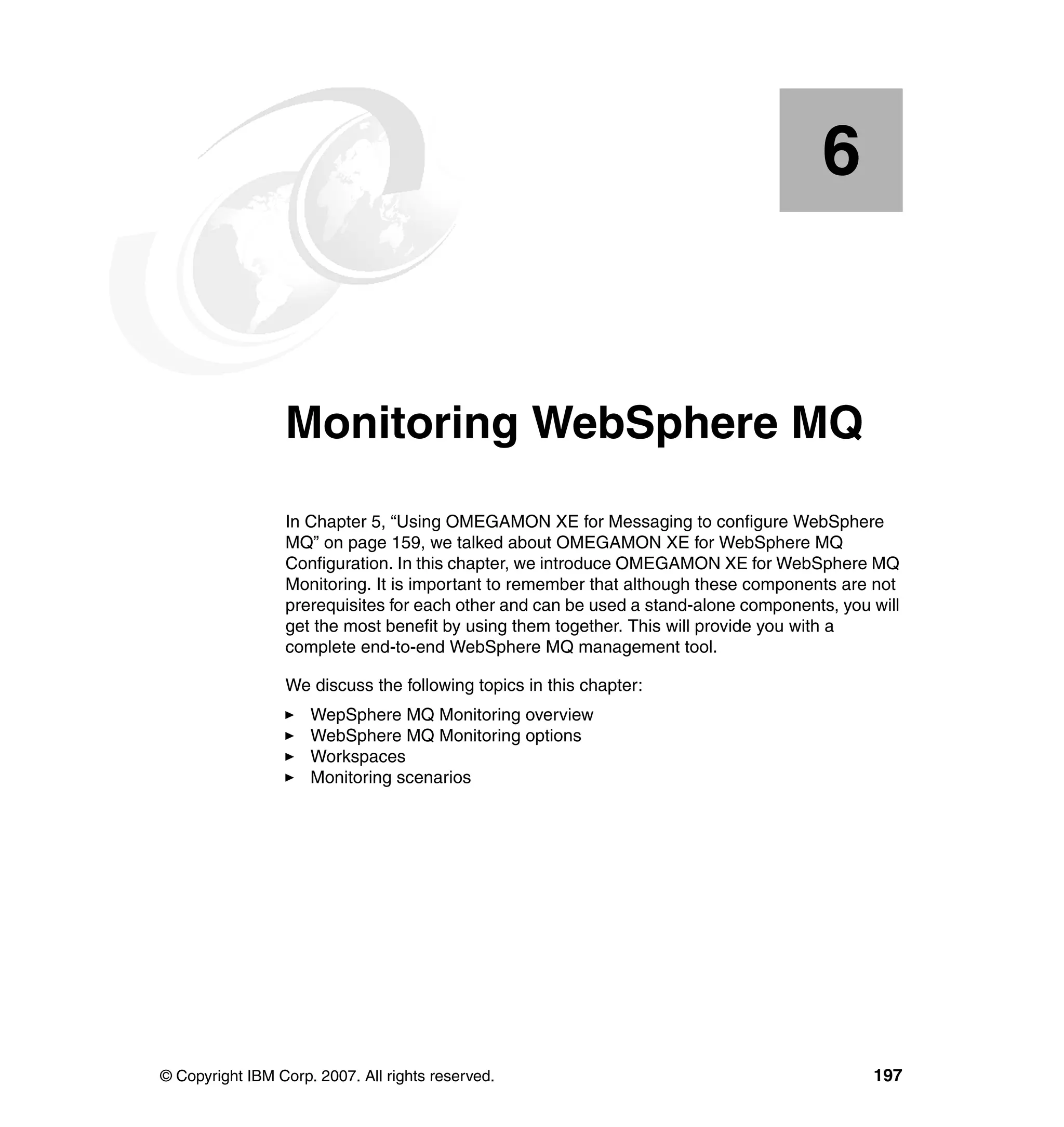 6


    Chapter 6.   Monitoring WebSphere MQ
                 In Chapter 5, “Using OMEGAMON XE for Messaging to configure WebSphere
                 MQ” on page 159, we talked about OMEGAMON XE for WebSphere MQ
                 Configuration. In this chapter, we introduce OMEGAMON XE for WebSphere MQ
                 Monitoring. It is important to remember that although these components are not
                 prerequisites for each other and can be used a stand-alone components, you will
                 get the most benefit by using them together. This will provide you with a
                 complete end-to-end WebSphere MQ management tool.

                 We discuss the following topics in this chapter:
                     WepSphere MQ Monitoring overview
                     WebSphere MQ Monitoring options
                     Workspaces
                     Monitoring scenarios




© Copyright IBM Corp. 2007. All rights reserved.                                            197
 